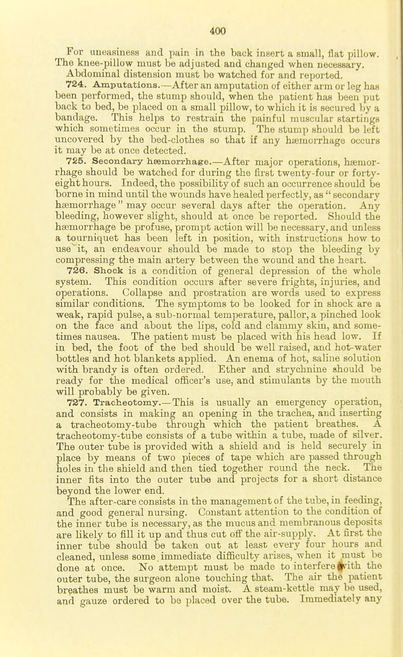 For imeasiness and pain in the back insert a small, flat pillow. The knee-pillow must be adjuHted and changed when necessary. Abdominal distension must bo watched for and reported. 724. Amputations.—After an amputation of either arm or leg has been performed, the stump should, when the patient has been put back to bed, be placed on a small pillow, to which it is secured by a bandage. This helps to restrain the painful muscular startings which sometimes occur in the stump. The stump should be left uncovered by the bod-clothes so that if any haemorrhage occurs it may be at once detected. 725. Secondary hsemorrhage.—After major operations, haemor- rhage should be watched for during the first twenty-four or forty- eight hours. Indeed, the possibility of such an occurrence .should be borne in mind until the wounds have healed perfectly, as  secondary hosmorrhage  may occur several days after the operation. Any bleeding, however slight, should at once be reported. Should the haemorrhage be profuse, prompt action will be necessary, and unless a tourniquet has been left in position, with instructions how to use^it, an endeavour should be made to stop the bleeding by compressing the main artery between the wound and the heart. 726. Shock is a condition of general depression of the whole system. This condition occurs after severe frights, injuries, and operations. Collapse and prostration are words used to express similar conditions. The symptoms to be looked for in shock are a weak, rapid pulse, a sub-normal temperature, pallor, a pinched look on the face and about the lips, cold and clammy skin, and some- times nausea. The patient must be placed with his head low. If in bed, the foot of the bed should be well raised, and hot-water bottles and hot blankets applied. An enema of hot, saline solution with brandy is often ordered. Ether and strychnine should be ready for the medical officer's use, and stimulants by the mouth will probably be given. 727. Tracheotomy.—This is usually an emergency operation, and consists in making an opening in the trachea, and inserting a tracheotomy-tube through which the patient breathes. A tracheotomy-tube consists of a tube within a tube, made of silver. The outer tube is provided with a shield and is held secirrely in place by means of two pieces of tape which are passed through holes in the shield and then tied together round the neck. The inner fits into the outer tube and projects for a short distance beyond the lower end. The after-care consists in the management of the tube, in feeding, and good general nursing. Constant attention to the condition of the inner tube is necessary, as the mucus and membranous deposits are Hkely to fill it up and thus cut oS the air-supply. At first the inner tube should be taken out at least every four hours and cleaned, unless some immediate difficulty arises, when it must be done at once. No attempt must be made to interfere frith the outer tube, the surgeon alone touching that. The air the patient breathes must be warm and moist. A steam-kettle may be used, and gauze ordered to be placed over the tube. Immediately any