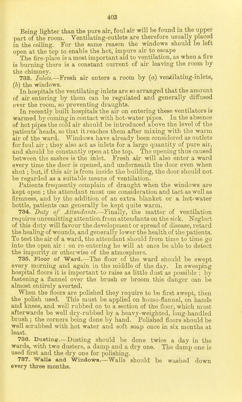 Being lighter than the pure air, foul air will be found in the upper part of the room. Ventilating-outlets are therefore usually placed in the ceiling. For the same reason the windows should be left open at the top to enable the hot, impure air to escape The fire-place is a most important aid to ventilation, as when a fire is burning there is a constant current of air leaving the room by the chimney. 738. Inleis.—Freah. air enters a room by (a) veatilating-inlets, (6) the windows. In hospitals the ventilating-inlets are so arranged that the amoimt of air entering by them can be regulated and generally diffused over the room, so preventing draughts. In recently built hospitals the air on entering these ventilators is warmed by coming in contact with hot-water pipes. In the absence of hot pipes the cold air should be introduced above the level of the patients' heads, so that it reaches them after mixing with the warm air of the ward. Windows have already been considered as outlets for foul air ; they also act as inlets for a large quantity of pure air, and should be constantly open at the top. The opening thus caused between the sashes is the inlet. Fresh air will also enter a ward every time the door is opened, and underneath the door even when shut; but, if this air is from inside the building, the door should not be regarded as a suitable means of ventilation. Patients frequently complain of draught when the windows are kept open ; the attendant must use consideration and tact as well as firmness, and by the addition of an extra blanket or a hot-water bottle, patients can generally be kept quite warm. 734. DutT/ of Attendants.—Finally, the matter of ventilation requires unremitting attention from attendants on the sick. Neglect of this duty will favour the development or spread of disease, retard the heaUng of wounds, and generally lower the health of the patients. To test the air of a ward, the attendant should from time to time go into the open air : on re-entering he will at once be able to detect the impurity or otherwise of the atmosphere. 735. Floor of Ward.—The floor of the ward should be swept every morning and again in the middle of the day. In sweeping hospital floors it is important to raise as little dust as possible : by fastening a flannel over the brush or broom this danger can be almost entirely averted. When the floors are polished they require to be first swept, then the polish used. This must be applied on house-flannel, on hands and knees, and well rubbed on to a section of the floor, which must afterwards be well dry-rubbed by a heavy-weighted, long-handled brush ; the corners being done by hand. Polished floors should be well scrubbed with hot water and soft soap once in six months at least. 736. Dusting-.—Dusting should be done twice a day in the wards, with two dusters, a damp and a dry one. The damp one is used first and the dry one for poKshing. 787. WaUa and Wmdows—Walls should be washed down every three months.