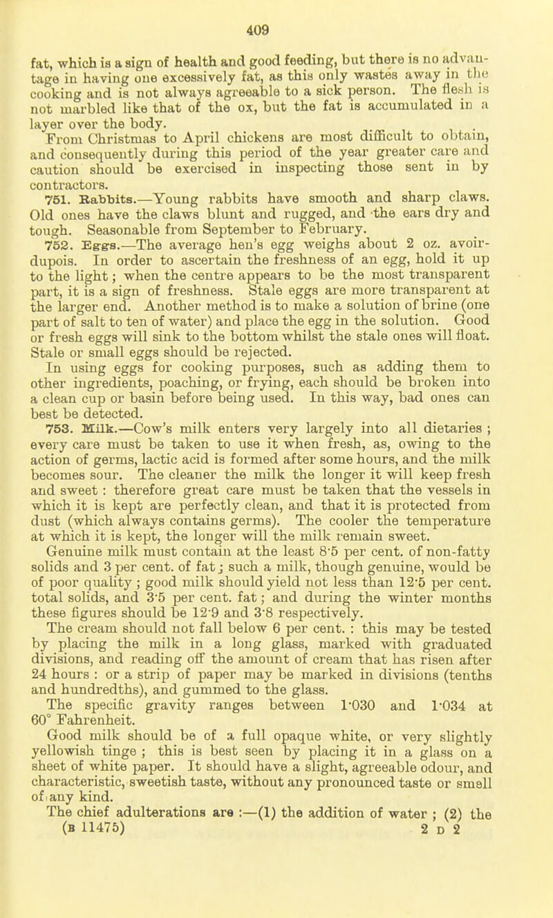 fat, which is a sign of health and good feeding, but there is no advan- tage in having one excessively fat, as this only wastes away in tlie cooking and is not always agreeable to a sick person. The iie.sh is not marbled like that of the ox, but the fat is accumulated in a layer over the body. From Christmas to April chickens are most difficult to obtain, and consequently during this period of the year greater care and caution should be exercised in inspecting those sent in by contractors. 751. Babbits.—Young rabbits have smooth and sharp claws. Old ones have the claws blunt and rugged, and the ears dry and tough. Seasonable from September to February. 752. Eg-gs.—The average hen's egg weighs about 2 oz. avoir- dupois. In order to ascertain the freshness of an egg, hold it up to the light; when the centre appears to be the most transparent part, it is a sign of freshness. Stale eggs are more transparent at the larger end. Another method is to make a solution of brine (one part of salt to ten of water) and place the egg in the solution. Good or fresh eggs will sink to the bottom whilst the stale ones will float. Stale or small eggs should be rejected. In using eggs for cooking purposes, such as adding them to other ingredients, poaching, or frying, each should be broken into a clean cup or basin before being used. In this way, bad ones can best be detected. 753. Milk.—Cow's milk enters very largely into all dietaries ; every care must be taken to use it when fresh, as, ovsdng to the action of germs, lactic acid is formed after some hours, and the milk becomes sour. The cleaner the milk the longer it will keep fresh and sweet: therefore great care must be taken that the vessels in which it is kept are perfectly clean, and that it is protected from dust (which always contains germs). The cooler the temperature at which it is kept, the longer will the milk remain sweet. Genuine milk must contain at the least 8'5 per cent, of non-fatty solids and 3 per cent, of fat j such a milk, though genuine, would be of poor quahty; good milk should yield not less than 125 per cent, total solids, and 35 per cent, fat; and during the winter months these figures should be 12'9 and 3'8 respectively. The cream should not fall below 6 per cent. : this may be tested by placing the milk in a long glass, marked with graduated divisions, and reading off the amount of cream that has risen after 24 hours : or a strip of paper may be marked in divisions (tenths and hundi'edths), and gummed to the glass. The specific gravity ranges between 1-030 and 1034 at 60° Fahrenheit. Good milk should be of a full opaque white, or very slightly yellowish tinge ; this is best seen by placing it in a glass on a sheet of white paper. It should have a slight, agreeable odour, and characteristic, sweetish taste, without any pronounced taste or smell of 1 any kind. The chief adulterations are :—(1) the addition of water ; (2) the (b 11475) 2 D 2