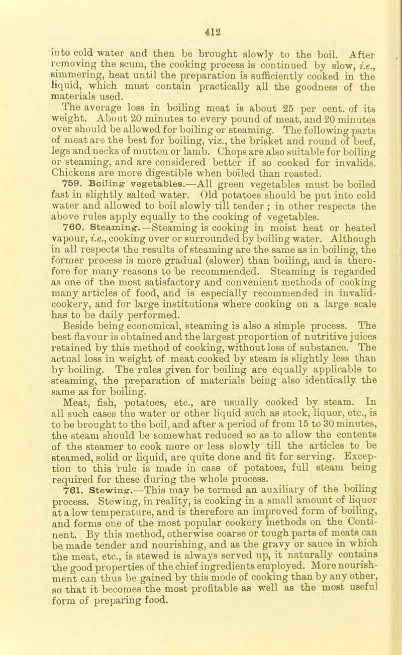 into cold water and then be brought slowly to the boil. After removing the scum, the cooking process is continued by slow, i.e., simmering, heat until the preparation is sufficiently cooked in the liquid, which must contain practically all the goodness of the materials used. The average loss in boiling meat is about 25 per cent, of its weight. About 20 minutes to every pound of meat, and 20 minutes over should be allowed for boiling or steaming. The following parts of meat are the best for boiling, viz., the brisket and round of beef, legs and necks of mutton or lamb. Chops are also suitable for boiling or steaming, and are considered better if so cooked for invahds. Chickens are more digestible when boiled than roasted. 759. BoUing: vegetables.—All green vegetables must be boiled fast in slightly salted water. Old potatoes should be put into cold water and allowed to boil slowly till tender ; in other respects the above rules apply equally to the cooking of vegetables. 760. Steaming. —Steaming is cooking in moist heat or heated vapour, i.e., cooking over or surrounded by boiUng water. Although in all respects the results of steaming are the same as in boiling, the former process is more gradual (slower) than boiling, and is there- fore for many reasons to be recommended. Steaming is regarded as one of the most satisfactory and convenient methods of cooking many articles of food, and is especially recommended in invalid- cookery, and for large institutions where cooking on a large scale has to be daily performed. Beside being economical, steaming is also a simple process. The best flavour is obtained and the largest proportion of nutritive juices retained by this method of cooking, without loss of substance. The actual loss in weight of meat cooked by steam is slightly less than by boiling. The rules given for boiling are equally appUcable to steaming, the preparation of materials being also identically the same as for boiling. Meat, fish, potatoes, etc., are usually cooked by steam. In all such cases the water or other liquid such as stock, liquor, etc., is to be brought to the boil, and after a period of from 15 to 30 minutes, the steam should be somewhat reduced so as to allow the contents of the steamer to cook more or less slowly till the articles to be steamed, sohd or liquid, are quite done and fit for serving. Excep- tion to this rule is made in case of potatoes, full steam being required for these during the whole process. 761. Stewing.—This may be termed an auxiKary of the boiling process. Stewing, in reality, is cooking in a small amount of liquor at a low temperature, and is therefore an improved form of boiling, and forms one of the most popular cookery methods on the Conti- nent. By this method, otherwise coarse or tough parts of meats can be made tender and nourishing, and as the gravy or sauce in which the meat, etc., is stewed is always served up, it naturally contains the good properties of the chief ingredients employed. More nourish- ment can thus be gained by this mode of cooking than by any other, so that it becomes the most profitable as well as the most useful form of preparing food.