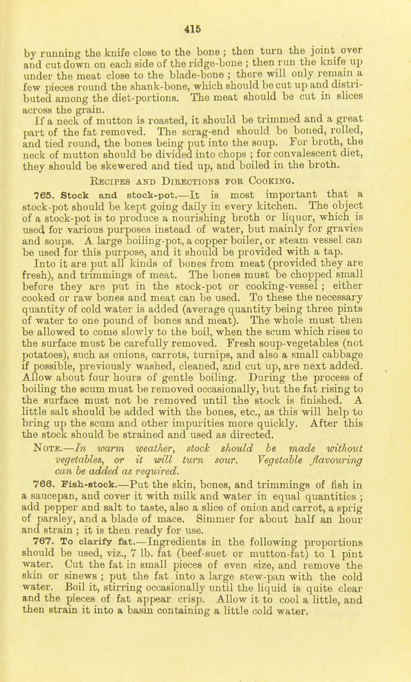 by running the knife close to the bone ; then turn the joint over and cut down on each side of the ridge-boue ; then run the knife up under the meat close to the blade-bone ; there will only reruain a few pieces round the shank-bone, which should be cut up and distri- buted among the diet-portions. The meat should bo cut in slices across the grain. If a neck of mutton is roasted, it should be trimmed and a great part of the fat removed. The scrag-end should be boned, rolled, and tied round, the bones being put into the soup. For broth, the neck of mutton should be divided into chops ; for convalescent diet, they should be skewered and tied up, and boiled in the broth. Recipes and Directions for Cooking. 765. Stock and stock-pot,—It is most important that a stock-pot should be kept going daily in every kitchen. The object of a stock-pot is to produce a nourishing broth or liquor, which is used for various purposes instead of water, but mainly for gravies and soups. A large boihng-pot, a copper boiler, or steam vessel can be used for this purpose, and it should be provided with a tap. Into it are put all kinds of bones from meat (provided they are fresh), and trimmings of meat. The bones must be chopped small before they are put in the stock-pot or cooking-vessel; either cooked or raw bones and meat can be used. To these the necessary quantity of cold water is added (average quantity being three pints of water to one pound of bones and meat). The whole must then be allowed to come slowly to the boil, when the scum which rises to the surface must be carefully removed. Fresh soup-vegetables (not potatoes), such as onions, carrots, turnips, and also a small cabbage if possible, previously washed, cleaned, and cut up, are next added. Allow about four hours of gentle boiling. During the process of boiling the scum must be removed occasionally, but the fat rising to the surface must not be removed until the stock is finished. A little salt should be added with the bones, etc., as this will help to bring up the scum and other impui'ities more quickly. After this the stock should be strained and used as directed. Note.—In warm weaiJier, stock should be made without vegetables, or it will turn sour. Vegetable flavouring can be added as required. 766. Fish-stock.—Put the skin, bones, and trimmings of fish in a saucepan, and cover it with milk and water in equal quantities ; add pepper and salt to taste, also a sHce of onion and carrot, a sprig of parsley, and a blade of mace. Simmer for about half an hour and strain ; it is then ready for use. 767. To clarify fat.— Ingredients in the following proportions should be used, viz., 7 lb. fat (beef-suet or mutton-fat) to 1 pint water. Cut the fat in small pieces of even size, and remove the skin or sinews ; put the fat into a large stew-pan with the cold water. Boil it, stirring occasionally until the liquid is quite clear and the pieces of fat appear crisp. Allow it to cool a little, and then strain it into a basin containing a little cold water.