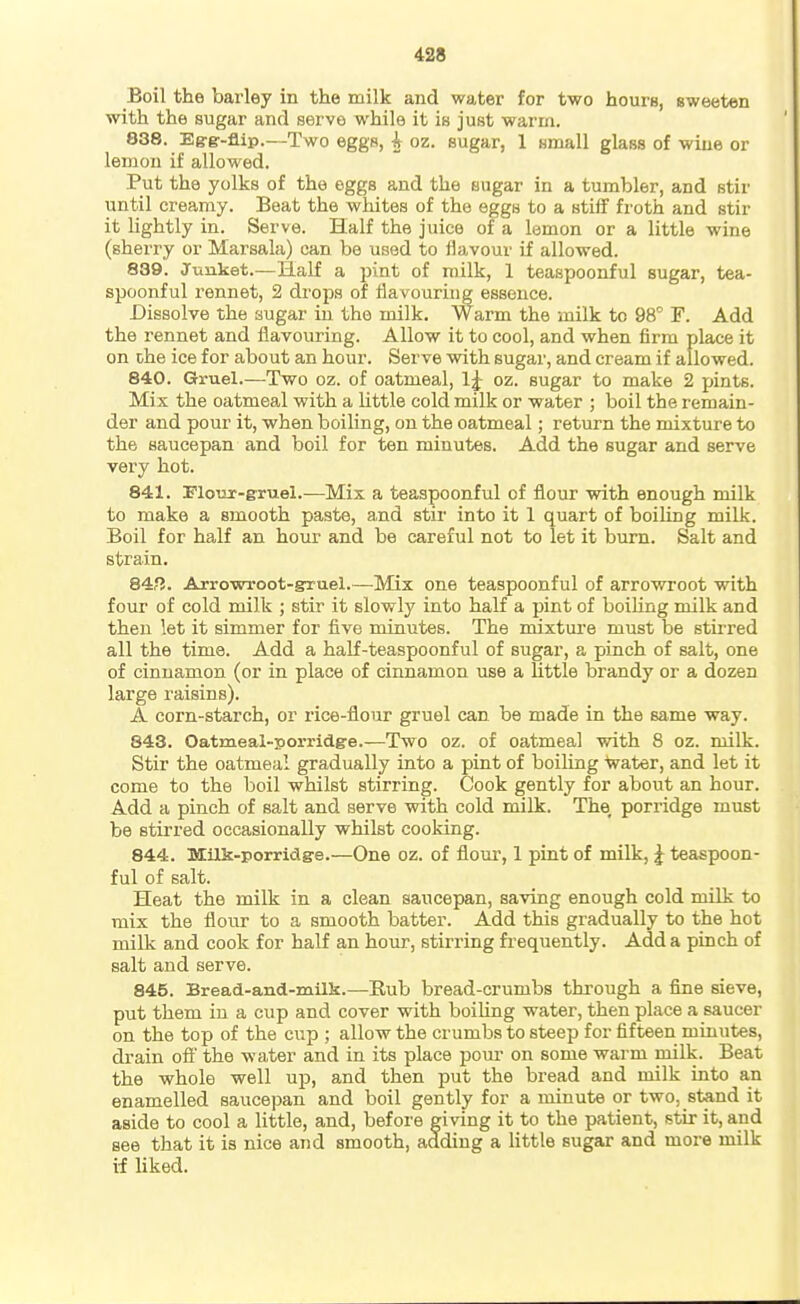 Boil the barley in the milk and water for two hours, sweeten with the sugar and servo while it is just warm. 838. Eg-gr-flip.—Two eggs, A oz. sugar, 1 small glass of wine or lemon if allowed. Put the yolks of the eggs and the sugar in a tumbler, and stir until creamy. Beat the whites of the eggs to a stiff fi'oth and stir it lightly in. Serve. Half the juice of a lemon or a little wine (sherry or Marsala) can be used to flavour if allowed. 839. Junket.—Half a pint of milk, 1 teaspoonful sugar, tea- spoonful rennet, 2 drops of flavouring essence. Dissolve the sugar in the milk. Warm the milk to 98° F. Add the rennet and flavouring. Allow it to cool, and when firm place it on che ice for about an hour. Serve with sugar, and cream if allowed. 840. Gruel.—Two oz. of oatmeal, oz. sugar to make 2 pints. Mix the oatmeal with a httle cold milk or water ; boil the remain- der and pour it, when boiling, on the oatmeal; return the mixture to the saucepan and boil for ten minutes. Add the sugar and serve very hot. 841. FloTir-gruel.—Mix a teaspoonful of flour with enough milk to make a smooth paste, and stir into it 1 quart of boiling milk. Boil for half an hour and be careful not to let it burn. Salt and strain. 84fJ. Arrowroot-gruel.—Mix one teaspoonful of arrowroot with four of cold milk ; stir it slowly into half a pint of boiling milk and then let it simmer for five minutes. The mixtm-e must be stirred all the time. Add a half-teaspoonful of sugar, a pinch of salt, one of cinnamon (or in place of cinnamon use a Httle brandy or a dozen large raisins). A corn-starch, or rice-flour gruel can be made in the same way. 843. Oatmeal-porridge.—Two oz. of oatmeal with 8 oz. milk. Stir the oatmeal gradually into a pint of boiling Vater, and let it come to the boil whilst stirring. Cook gently for about an hour. Add a pinch of salt and serve with cold milk. The, porridge must be stirred occasionally whilst cooking. 844. Milk-porridge.—One oz. of flour, 1 pint of milk, J teaspoon- ful of salt. Heat the milk in a clean saucepan, saving enough cold milk to mix the flour to a smooth batter. Add this gradually to the hot milk and cook for half an hour, stirring frequently. Add a pinch of salt and serve. 845. Bread-and-milk.—Eub bread-crumbs through a fine sieve, put them in a cup and cover with boiUng water, then place a saucer on the top of the cup ; allow the crumbs to steep for fifteen minutes, drain oft' the water and in its place pom- on some warm milk. Beat the whole well up, and then put the bread and milk into an enamelled saucepan and boil gently for a minute or two, stand it aside to cool a little, and, before giving it to the patient, stir it, and see that it is nice and smooth, adding a little sugar and more milk if liked.