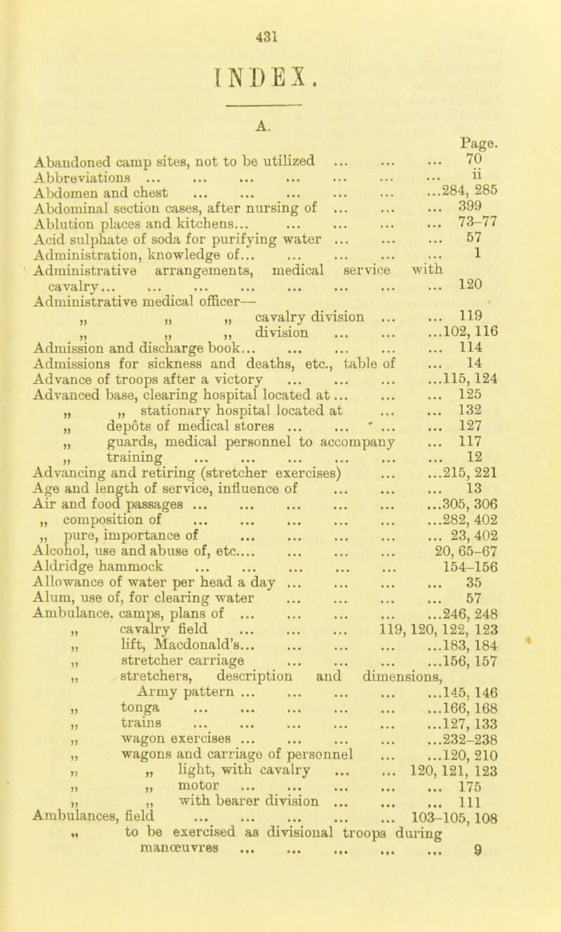 INDEX. A. Page. Abandoned camp sites, not to be utilized 70 Abbreviations •••  Abdomen and chest ... ... ...284,285 Abdominal section cases, after nursing of ... ... ... 399 Ablution places and kitchens... ... ... 73-77 Acid sulphate of soda for purifying water ... 57 Administration, knowledge of ... ... ... 1 Administrative arrangements, medical service with cavalry ... 120 Administrative medical officer— „ „ „ cavalry division ... ... 119 „ „ ,, division ...102,116 Admission and discharge book ... ... 114 Admissions for sickness and deaths, etc., table of ... 14 Advance of troops after a victory ... ... ... ...115,124 Advanced base, clearing hospital located at... 125 „ „ stationary hospital located at 132 „ depots of medical stores ' 127 „ guards, medical personnel to accompany ... 117 „ training 12 Advancing and retiring (stretcher exercises) ... ...215,221 Age and length of service, influence of ... 13 Air and food passages ...305, 306 „ composition of ... ...282,402 „ pure, importance of 23, 402 Alcohol, use and abuse of, etc 20, 65-67 Aldridge hammock 154-156 Allowance of water per head a day 35 Alum, use of, for clearing water ... ... 57 Ambulance, camps, plans of ...246, 248 „ cavah-y field 119,120,122, 123 „ lift, Macdonald's 183,184 * „ stretcher carriage ... ...156, 157 „ stretchers, description and dimensions, Army pattern ...145,146 „ tonga 166, 168 „ trains ... 127,133 „ wagon exercises ...232-238 „ wagons and carriage of personnel 120, 210 „ „ light, with cavalry 120,121, 123 „ „ motor 175 „ „ with bearer division ... Ill Ambulances, field ... 103-105, 108 „ to be exercised as divisional troops during manoeuvres 9