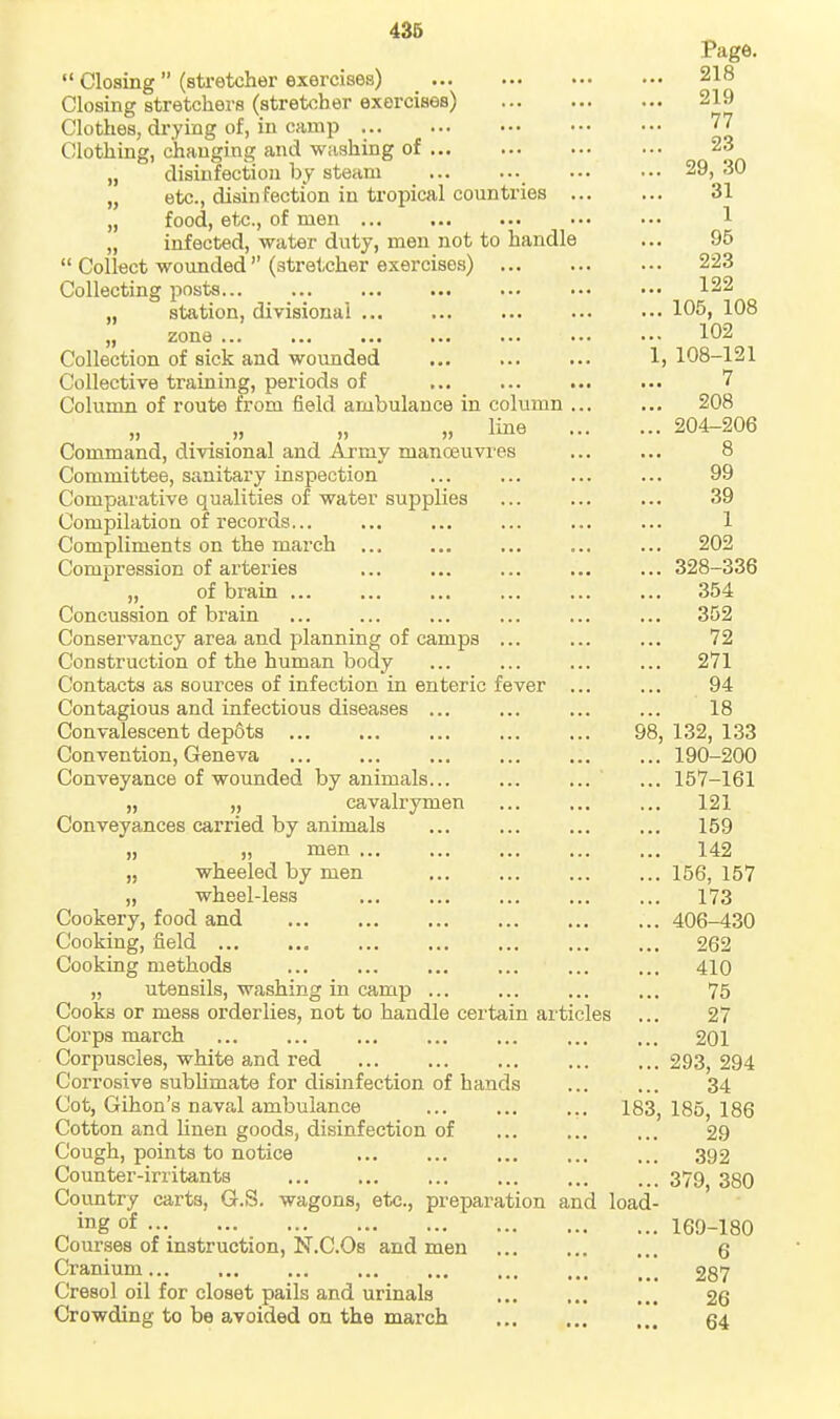  Closing  (stretcher exercises) _ Closing stretchers (stretcher exercises) Clothes, drying of, in camp Clothing, changing and washing of „ disinfection by steam „ etc., disinfection in tropical countries „ food, etc., of men ... „ infected, water duty, men not to handle  Collect wounded  (stretcher exercises) Collecting posts „ station, divisional „ zone ... Collection of sick and wounded Ij Collective training, periods of Column of route from field ambulance in column ... „ „ „ „ Ime Command, divisional and Army manoeuvres Committee, sanitary inspection Comparative qualities of water supplies Compilation of records Compliments on the march Compression of arteries „ of brain ... Concussion of brain Conservancy area and planning of camps Construction of the human body Contacts as sources of infection in enteric fever ... Contagious and infectious diseases ... Convalescent dep6ts ... ... ... ... ... 98, Convention, Geneva Conveyance of wounded by animals... ... ... „ „ cavalrymen Conveyances carried by animals H men „ wheeled by men „ wheel-less Cookery, food and Cooking, field Cooking methods ... „ utensils, washing in camp Cooks or mess orderlies, not to handle certain articles Corps march Corpuscles, white and red Corrosive subhmate for disinfection of bands Cot, Gihon's naval ambulance 183, Cotton and linen goods, disinfection of Cough, points to notice Counter-irritants Country carts, G.S. wagons, etc., preparation and load- ing of Courses of instruction, N.C.Os and men Cranium Cresol oil for closet pails and urinals Crowding to be avoided on the march Page. 218 219 77 23 29, 30 31 1 95 223 122 105, 108 102 , 108-121 7 208 204-206 8 99 39 1 202 328-336 354 352 72 271 94 18 132, 133 190-200 157-161 121 159 142 156, 157 173 406-430 262 410 75 27 201 293, 294 34 185, 186 29 392 379, 380 169-180 6 287 26 64