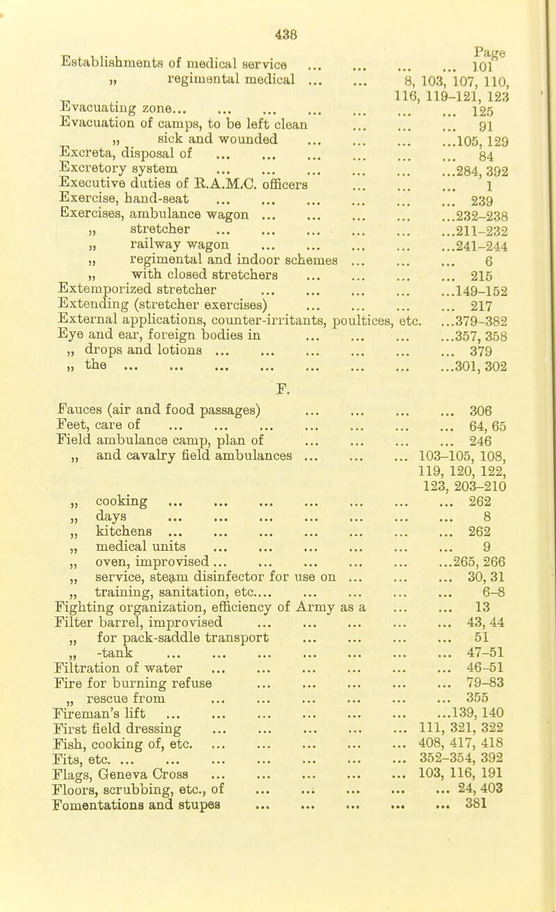 Establishments of medical service ... ... ... ... lo]^ „ regimental medical 8, 103, 107, 110, 116, 119-121, 123 Jijvacuating zone... ... ... ... ... ... ... 12.5 Evacuation of camps, to be left clean 91 „ sick and wounded 105, 129 Excreta, disposal of 84 Excretory system 284 392 Executive duties of K.A.M^C. officers ' 1 Exercise, hand-seat 239 Exercises, ambulance wagon 232-238 „ stretcher 211-232 „ railway wagon 241-244 „ regimental and indoor schemes 6 „ with closed stretchers 215 Extemporized stretcher 149-152 Extending (stretcher exercises) 217 External appUcations, counter-irritants, poultices, etc. ...379-382 Eye and ear, foreign bodies in 357, 358 „ drops and lotions 379 ,) the 301,302 F. Fauces (air and food passages) 306 Feet, care of 64, 65 Field ambulance camp, plan of 246 „ and cavalry field ambulances 103-105, 108, 119, 120, 122, 123, 203-210 „ cooking 262 „ days 8 „ kitchens 262 „ medical units ... ... ... ... ... ... 9 „ oven, improvised 265, 266 „ service, ste9,m disinfector for use on 30, 31 „ training, sanitation, etc.... ... ... ... ... 6-8 Fighting organization, efficiency of Army as a ... ... 13 Filter barrel, improvised 43, 44 „ for pack-saddle transport 51 „ -tank 47-51 Filtration of water 46-51 Fire for burning refuse ... ... ... ... ... 79-83 „ rescue from 355 Fireman's lift 139,140 First field dressing Ill, 321, 322 Fish, cooking of, etc 408, 417, 418 Fits, etc 352-354, 392 Flags, Geneva Cross 103, 116, 191 Floors, scrubbing, etc., of ; 24, 403 Fomentations and stupes ... ... ... ... ... 381