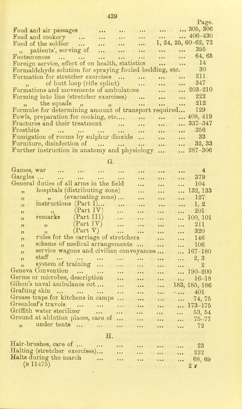 Page. Food and air passages ... ... ... ... ■•• 305, 306 Food and cookary 406-430 Food of the soldier 1, 24, 25, 60-62, 72 „ patients', serving of 395 Footsoreness ... ... ••• 64, 65 Foreign service, ettect of on health, statistics ... ... 14 Formaldehyde solution for spraying fouled bedding, etc. 30 Formation for stretcher exercises ... ... ... ... 211 „ of butt loop (rifle splint) 347 Formations and movements of ambulances ... ... 203-210 Forming into line (stretcher exercises) ... ... ... 222 „ the squads „ „ ... ... ... 212 FormuliB for determining amount of transport required... 129 Fowls, preparation for cooking, etc.... ... ... ... 408, 419 Fractures and their treatment ... ... ... ... 337-347 Frostbite 356 Fumigation of rooms by sulphur dioxide ... ... ... 33 Furniture, disinfection of 32, 33 Further instruction in anatomy and physiology 287-306 G. Games, war 4 Gargles 379 General duties of all arms in the field 104 „ hospitals ^distributing zone) 132, 133 „ „ (evacuating zone)... 127 „ instructions (Part I) 1, 2 (Part IV) 201 „ remarks (Part III) 100, 101 (Part lY) 211 „ „ (PartV) 320 „ rules for the carriage of stretchers 146 „ scheme of medical arrangements 106 „ service wagons and civilian conveyances 167-180 ), staff 2, 3 „ system of training ... 2 Geneva Convention 190-200 Germs or microbes, description 16-18 Gihon's naval ambulance cot 183, 185, 186 Grafting skin .... 401 Grease traps for kitchens in camps 74^ 75 Greenleaf's travois 173-175 Griffith water sterilizer ... ... ... ... ... 53 54 Ground at ablution places, care of 75-77 „ under tents 72 H. Hair-brushes, care of 23 Halting (stretcher exercises) 222 Halts during the march '.'.* 68^69 (B 11475) 2 y