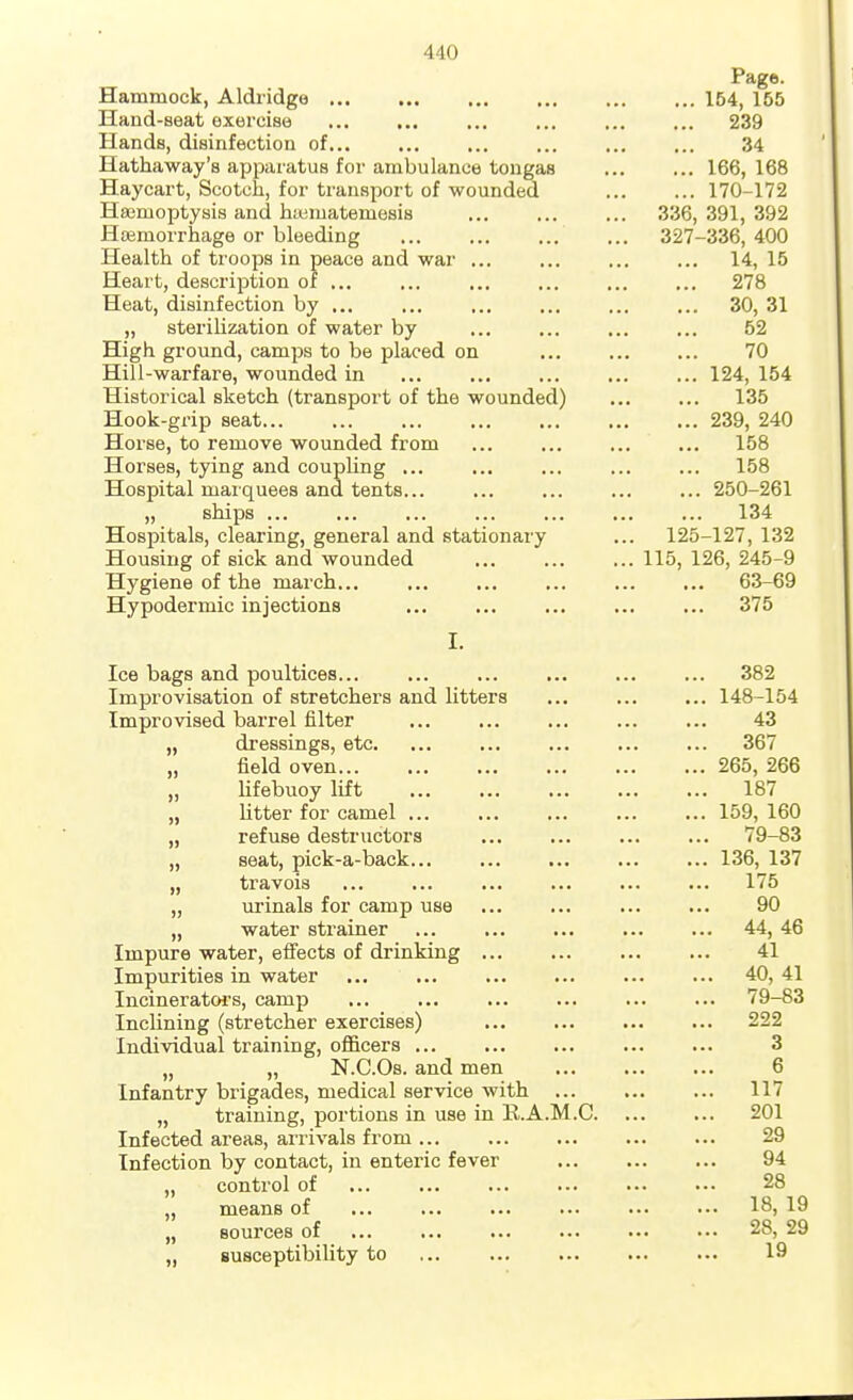 Page. Hammock, Aldiidge 154, 155 Hand-seat exercise 239 Hands, disinfection of 34 Hathaway's apparatus for ambulance tongas 166, 168 Haycart, Scotch, for transport of wounded 170-172 Haemoptysis and htematemesis 336, 391, 392 Htemorrhage or bleeding 327-336, 400 Health of troops in peace and war 14, 15 Heart, description of 278 Heat, disinfection by ... ... ... ... ... ... 30, 31 „ sterilization of water by ... ... ... ... 52 High ground, camps to be placed on ... ... ... 70 Hill-warfare, wounded in 124, 154 Historical sketch (transport of the wounded) ... ... 135 Hook-grip seat 239, 240 Horse, to remove wounded from ... ... ... ... 158 Horses, tying and coupling ... ... ... ... ... 158 Hospital marquees and tents... ... ... ... ... 250-261 „ ships ... ... ... ... ... ... ... 134 Hospitals, clearing, general and stationary ... 125-127, 132 Housing of sick and wounded 115, 126, 245-9 Hygiene of the march... ... ... ... ... ... 63-69 Hypodermic injections ... ... ... ... ... 375 I. Ice bags and poultices... ... ... ... ... ... 382 Improvisation of stretchers and litters ... ... ... 148-154 Improvised barrel filter 43 „ dressings, etc. ... ... ... ... ... 367 „ field oven 265, 266 „ lifebuoy lift 187 „ Utter for camel 159, 160 „ refuse destructors 79-83 „ seat, pick-a-back... ... ... ... ... 136, 137 „ travois ... ... ... ... ... ... 175 „ ui'inals for camp use ... ... ... ... 90 „ water strainer 44, 46 Impure water, effects of drinking 41 Impurities in water ... ... ... ... ... ... 40, 41 Incineratoi's, camp 79-83 Inclining (stretcher exercises) 222 Individual training, ofl&cers 3 „ „ N.C.Os. and men 6 Infantry brigades, medical service with 117 „ training, portions in use in B.A.M.C 201 Infected areas, arrivals from 29 Infection by contact, iu enteric fever 94 „ control of 28 „ means of 18, 19 „ sources of ... ... ... ... •■• ■•• 28, 29 „ susceptibility to 19