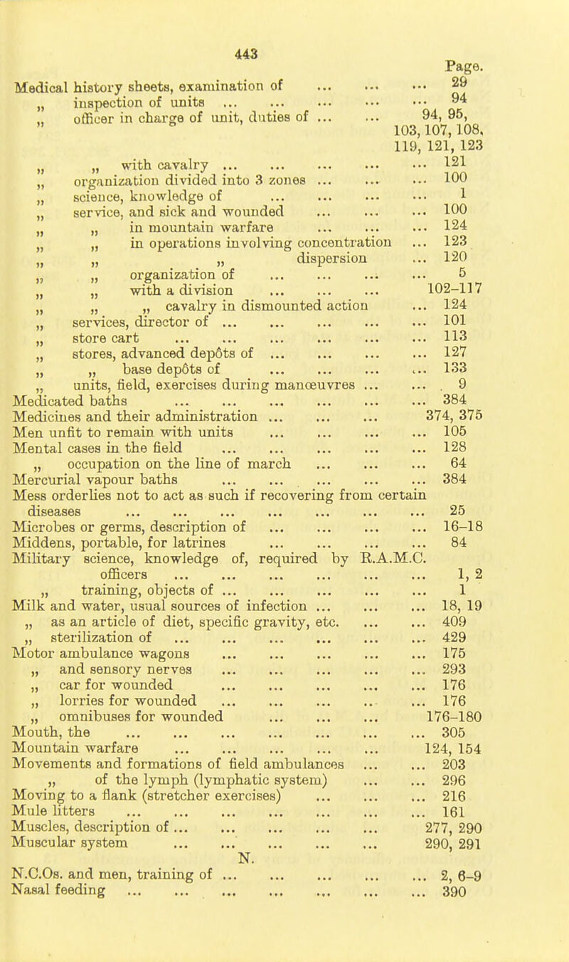 448 Medical history sheets, examination of „ inspection of units officer in charge of unit, duties of Page. 29 94 94, 95, 103,107,108, 119, 121, 123 „ „ with cavalry 1^21 „ org/inization divided into 3 zones ... ... .-• 100 „ science, knowledge of 1 „ service, and sick and wounded ... ... ... 100 ,j „ in mountain warfare ... ... ... 124 „ „ in operations involving concentration ... 123 „ „ „ dispersion ... 120 „ „ organization of ... ... ... 5 „ „ with a division 102-117 „ „ „ cavalry in dismounted action ... 124 „ services, director of 101 „ store cart 113 „ stores, advanced dep6ts of 127 „ „ base depSts of ... 133 „ units, field, exercises during mancEuvres ... ... 9 Medicated baths 384 Medicines and their administration 374, 375 Men unfit to remain with units 105 Mental cases in the field ... 128 „ occupation on the line of march ... 64 Mercurial vapour baths 384 Mess orderlies not to act as such if recovering from certain diseases 25 Microbes or germs, description of ... ... ... ... 16-18 Middens, portable, for latrines ... ... ... ... 84 ISIilitary science, knowledge of, required by R.A.M.C. officers ... ... ... ... ... ... 1, 2 „ training, objects of 1 Milk and water, usual sources of infection ... 18, 19 „ as an article of diet, specific gravity, etc. ... ... 409 „ sterilization of ... 429 Motor ambulance wagons ... ... ... ... ... 175 „ and sensory nerves ... ... ... ... ... 293 „ car for wounded 176 „ lorries for wounded .. ... 176 „ omnibuses for wounded 176-180 Mouth, the 305 Moimtain warfare ... ... ... ... ... 124, 154 Movements and formations of field ambulances ... ... 203 „ of the lymph (lymphatic system) ... ... 296 Moving to a flank (stretcher exercises) ... ... ... 216 Mule litters 161 Muscles, description of ... 277, 290 Muscular system 290, 291 N. N.C.Os. and men, training of 2, 6-9 Nasal feeding 390