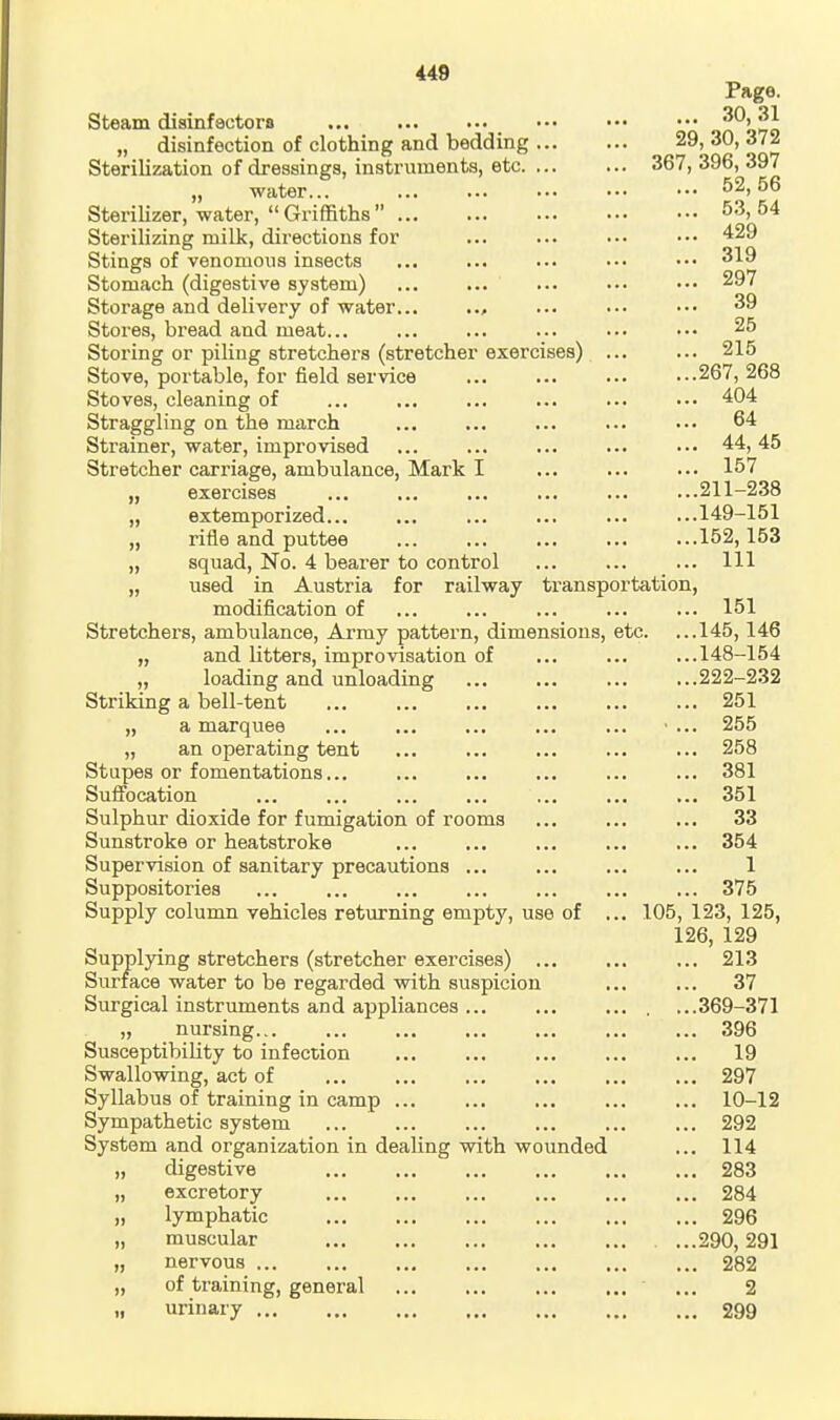 Steam disinfactors „ disinfection of clothing and bedding ... Sterilization of dressings, instruments, etc. ... „ water... Sterilizer, water, Griffiths Sterilizing milk, directions for Stings of venomous insects Stomach (digestive system) Storage and delivery of water , Stores, bread and meat... Storing or piling stretchers (stretcher exercises) Stove, portable, for field sex'vice Stoves, cleaning of Straggling on the march Strainer, water, improvised Stretcher carriage, ambulance, Mark I „ exercises „ extemporized... „ rifle and puttee „ squad. No. 4 bearer to control „ used in Austria for railway transportation, modification of Stretchers, ambulance. Army pattern, dimensions, etc, „ and litters, improvisation of „ loading and unloading Striking a bell-tent ... „ a marquee „ an operating tent Stupes or fomentations... Suffocation Sulphur dioxide for fumigation of rooms Sunstroke or heatstroke Supervision of sanitary precautions Suppositories Supply column vehicles returning empty, use of Supplying stretchers (stretcher exercises) . Surface water to be regarded with suspicion Surgical instruments and appliances ... „ nursing Susceptibility to infection Swallowing, act of Syllabus of training in camp ... Sympathetic system System and organization in dealing with wounded „ digestive excretory lymphatic muscular nervous ... of training, urinary ... general Page. ... 30,31 29, 30, 372 367, 396, 397 52, 56 53, 54 429 319 297 39 25 215 267, 268 404 64 44, 45 157 211-238 149-151 152,153 111 151 145,146 148-154 222-232 251 255 258 381 351 33 354 1 375 105, 123, 125, 126, 129 213 37 369-371 396 19 297 10-12 292 114 283 284 296 290, 291 282 2 299