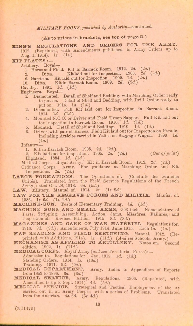 (As to prices in brackets, see top of pag-o 2.) KIN&'S REGULATIONS AND OBDERS FOR THE ARMY. 1912. (Reprinted, with Amendments publislied in Army Orders up to Aug. 1, 1914). U. Q.S.) KIT PLATES :— Ardllery. Royal— 1. Horse and Field. Kit in Barrack Room. 1912. 2d. (2d.) 2. Ditto. Kit laid out for Inspection. 1903. 2d. (2(i) 6. Garrison. Kit laid out for Inspection. 1909. 2d. Qld.) 10. Ditto. Kit in Barrack Room. 1909. 2d. (2d) • Cavalry. 1891. Id. (Id.) Engineers. Royal— 1. Dismounted. Detail of Bhelf and Bedding, with M.-irching Order ready to put on. Detail of Shelf and Bedding, with Drill Order ready to put on. 1914. Id. (Id.) 2. Dismounted. Full Kit laid out for Inspection in Barrack Room. 1914. Id. (Id.) 4. Mounted N.O.O. or Driver and Field Troop Sapper. Pull Kit laid out for Inspection in Barrack Room. 1910. Id. (Id.) 5. Mounted. Detail of Shelf and Bedding. 1910. Id. (Id.) 6. Driver, with pair of Horses. Field Kit laid out for Inspection on Parade, including Articles carried in Valise on Baggage Wagon. 1899. Id (Id.) Infantry— 1. Kit in Barrack Room. 1905. 2d. (2d.). 2. Kit laid out for inspection. 1905. 2d. (2d.) (Out of print) Highland. 1884. Id (Id) Medical Corps. Royal Army. Kit in Barrack Room. 1912. 2d (2d) Ordnance Corps. Army. For guidance at Marching Order and Kit Inspections. 2d (2d) IiARGrE PORMATIONS. The Operations of. (Gonduite des Grandes Unites). Translated from tlie Field Service Regulations of the French Army, dated Oct. 28, 1913. 6d (5d) liAW. Military. Manual of. 1914. 2s. (Is. 9d) LAW FOR THE RESERVE FORGES AND MILITIA. Manual of. 1886. Is. 6d (Is. 2d.) MACHINE-GUN. Tests of Elementary Training. Id (Id) MACHINE GUNS AND SMALL ARMS, -SOS-iuch. Nomenclature of Pans, Stripping, Assembling, Action, Jams, Missfires, Failures, and Inspection of. Revised Edition. 1915. 3d (3d) MAGAZINES AND CARE OF WAR MATERIEL. Regulations for. 1913. 9d (9d); Amendments, July 1914, June 1915. Each Id (Id) MAP BEADING AND FIELD SKETCHING. Manual. 1912. (Re- printed, with Additions, 1914). Is. (lid) (4nd iec Schools, Army.) MECHANISM AS APPLIED TO ARTILLERY. Notes on. Second edition. 1902. Is. (lid) MEDICAL CORPS. Royal Army (and see Territorial Force):— Admi.ssion to. Regulations for. Jan. 1912. id. (Id) Standing Orders. 1914. U. (lOd) Training. 1911. 9d (9d) MEDICAL DEPARTMENT. Array. Index to Appendices of Reports from 1859 to 1896. 3d (3d) MEDICAL SERVICE. Army. Regulations. 1906. (Reprinted, with Amoiulraonts up to Sept. 1914). 4d (5d) MEDICAL SERVICE. Stratogical and Tactical Employment of the, as carried out in an Aimy Corps; with « Bories of Problems. Translated from the Austrian, it. 6d (3s. id.) IS (b 11175)