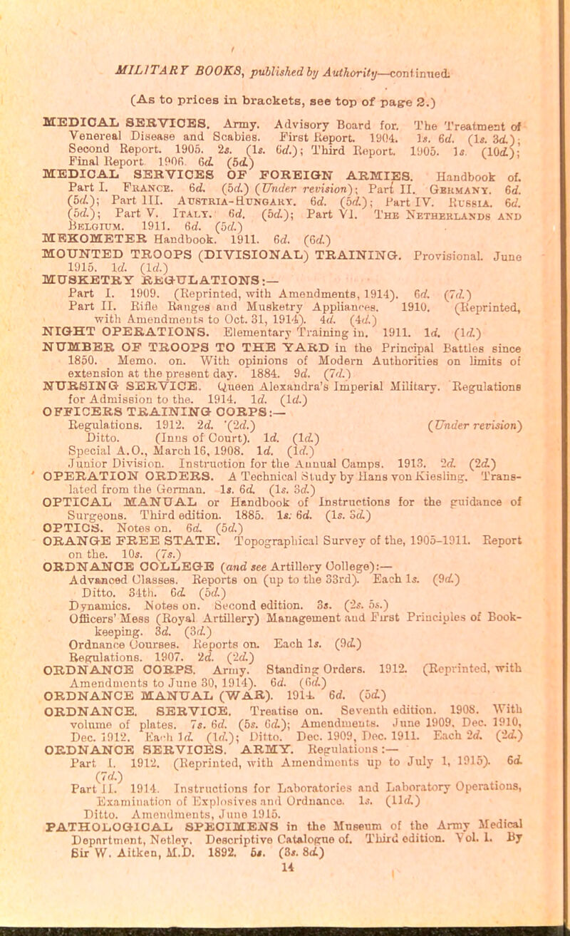 (As to prices in brackets, see top of pag-e 2.) MEDICAL SEBVIOES. Army. Advisory Board for. The Treatment of Venereal Disease and Scabies. First Report. 1904. Ijt. 6rf. 3i)- Second Report. 1906. 2^. (1*. Grf.); Third Report. I'JOo. Ifi. flOi'):' Pinal Report IMfi. Gd (5(i) v MEDICAL SERVICES OF FOREION ARMIES. Handbook of. Parti. France. 6d. (bd.) (Under revision); Pari II. Geumant. 6<f. (5fi); Part III. Austria-Htingakt. 6d. (bd.); Part IV. Russia. 6c/. (bd.); Part V. Italy, fid. {bd.); Part VI. The Netherlands an-d Belgium. 1911. 6rf. (bd.) MKKOMETER Handbook. 1911. M. (Gd.) MOUNTED TROOPS (DIVISIONAL) TRAINING. Provisional. June 1915. id. (Id.) MUSKETRY BEG-tTLATIONS :— Part I. 1909. (Reprinted, with Amendments, 1914). 6rf. (7d.) Part II. Rifle Ranges and Musketry Appliances. 1910. (Reprinted, witli Amendmeijt,.s to Oct. 31, 1914). id. (4d.) NIGHT OPERATIONS. Elementary Training in. 1911. Id. (Id.) NtTMBER OF TROOPS TO THE YARD in the Principal Battles since 1850. Memo. on. With opinions of Modern Authorities on limits of extension at the present day. 1884. 9d. (7d.) NtTRSING SERVICE, tiueen Alexandra's Imperial Military. Regulations for Admission to the. 1914. Id. (Id.) OFFICERS TRAINING CORPS:— Regulations. 1912. '2d. '(2d.) (Under revision) Ditto. (Inus of Court). Id. (Id.) Special A. 0., March 16, 1908. Id. (Id.) .Juaior Division. Instruction for the Annual Camps. 1913. 2d. (2(i) ' OPERATION ORDERS. A Technical Study by Hans von Kiesling. Trans- lated from the Gorman. Is. 6d. (Is. od.) OPTICAL MANUAL or Handbook of Instructions for the guidance of Surgeons. Third edition. 1885. l*; 6d. (Is. ScL) OPTICS. Notes on. 6d. (bd.) ORANGE FREE STATE. Topographical Survey of the, 1905-1911. Report on the. \0s. (7s.) ORDNANCE COLLEGE (and see Artillery College):— Advajioed Classes. Reports on (up to the 33rd). Each 1^. (9d.) Ditto. 34th. 6d. (bd.) Dynamics. Notes on. Second edition. 5s. ('2s. bs.) Officers' Mess (Royal Artillery) Management and First Principles of Book- keeping. Sd. (od.) Ordnance Courses. Reports on. Each Is. (9i) Regulations. 1907. 2d. ('2d.) ORDNANCE CORPS. Army. Standing Orders. 1912. (Reprinted, with Amendments to June 30, 1914). Gd. (<>(/-) ORDNANCE MANUAL (WAR). 1914. 6rf. (bd.) ORDNANCE. SERVICE. Treatise on. Seventh edition. 1908. With volume of plates. 7s. 6(/. (5s. dd.); Amendments. .June 1909. Dec. 1910, Dec. 1912. Ea-h Ifi (Irf.); Ditto. Dec. 1909, Dec. 1911. E.ich '2d. (•2d.) ORDNANCE SERVICES. ARMY. Regulations:— Part 1. 1912. (Reprinted, with Amendments up to July 1, 1915). 6d. (7d.) Part J1. 1914. Instructions for Laboratories and Laboratory Operations, Examination of Explosives :inil Ordnance. Is. (11(/,) Ditto. Aninndments, Juno 1915. PATHOLOGICAL SPECIMENS in the Mnsenm of the Army Medical Department, Netley. Descriptive Catalogue of. Third edition. Vol. 1. By Bir W. Aitken, M.'D. 1892. 6«. (3*. 8<i)
