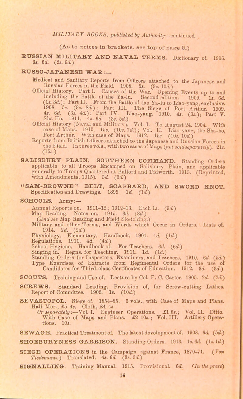 / MILITARY BOOKS, published by AuthoriUj—contiu-aei. (As to prices in brackets, see top of pag-e 2.) BTXSSIAN MILITABY AND NAVAL TERMS. Dictionary of. 1906. 3*. (2*. 6(i) ' BXTSSO-JAPANESE WAB :— Medical and Sanitary Reports from OfiBcers attached to the Japanese and Russian Forces in the Field. 1908. bt. (3s. lOrf.) OfScial History. Part I. Causes of the War. Opening Events up to and including the Battle of the Ya-lu. Second edition. 1909. Is. 6ti. (1«. 3rf.); Pai-t 11. From the Battle of the Ya-lu to Liao-yang, exclusive. 1908. 6s. (3s. 8ti): Fart 111. The Siege of Port Arthur. 1909. 4«. 6d. (3i. 4d); Part IV. Liao-yang. 1910. 4<. (3s.'); Part V. Sha Ho. 1911. 4s. U. (3s. 5rf.) ^ Official History (Naval and Militnry). Vol. I. To August 24. 1904. With case of Maps. 1910. 15s. (10s. Id.) \ Vol. 11. Liao-yang, the Sha-ho, Port Arthur. With case of Maps. 1912. 155. (10s. 10(i) Reports from British Officers attached to the Japanese and Russian Forces in the Field. In ttiree vols., with twocases of Maps (no< soWseparaie/^), 21s. (15s.) SALISBURY PLAIN. SOUTHERN COMMAND. Standing Orders applicable to all Troops Encamped on Salisbury Plain, and applicable generally to Troops Quartered at Bulford and Tidworth. 1913. (Reprinted, with Amendments, 1915). od. (3fi) SAM-BROWNE BELT, SCABBARD, AND SWORD KNOT. Specification and Drawings. 1899 Id. (Irf.) SCHOOLS. Army:— Annual Reports on. 1911-12; 1912-13. Each Is. (9(i) Map Reading. Notes on. 1915. 3(/. (3c?.) » {And see Map Reading and Field Sketching.') MiUtary and other Terms, and Words which Occur in Orders. Lists ot 1914. 2d. (2d.) Physiology. Elementary. Handbook. 1901. Id. (Irf.) Regulations. 1911. Ad. (id.) School Hygiene. Handbook of. For Teachers. Gd, (6d.) Singing in. Regns. for Teaching. 1911. Id. (Id.) Standing Orders for Inspectors, Examiners, and Teachers. 1910. 6d. (bd.) Type Exercises of Extracts from Regimental Orders for the use of Candidates for Third-class Certificates of Education. 1912. 3d. (&d.) SCOUTS. Training and Use of. Lecture by Col. F. 0. Carter. 1905. 2c/. (2d,) SCREWS. Standard Leading. Provision of, for Screw-cutting Lathes. Report of Committee. 1905. 1*. (lOci) SEVASTOPOL. Siege of. 1854-55. 3 vols., with Case of Maps and Plans. Half Mor., £5 is. Cloth, £A 4s. Or separately:—Vol.1. Engineer Operations. £1 6s.; Vol.11. Ditto. With Case of Maps and Plans. £2 10*.; Vol. IIL Artillery Opera- tions. 10s. SEWAGE. Practical Treatment of. The latest development of. 1903. 6<i (bd.) SHOEBURYNESS GARRISON. Standing Orders. 191S. Is.Gd. (Is.ld.) SIEGE OPERATIONS in the Cnmpaipn against France, 1870-71. (Von TMemann.) Translated, is. 6d. (8s. Sd.) SIGNALLING. Training Manual. 1915. Provisional. 6A ^In the press) 1«