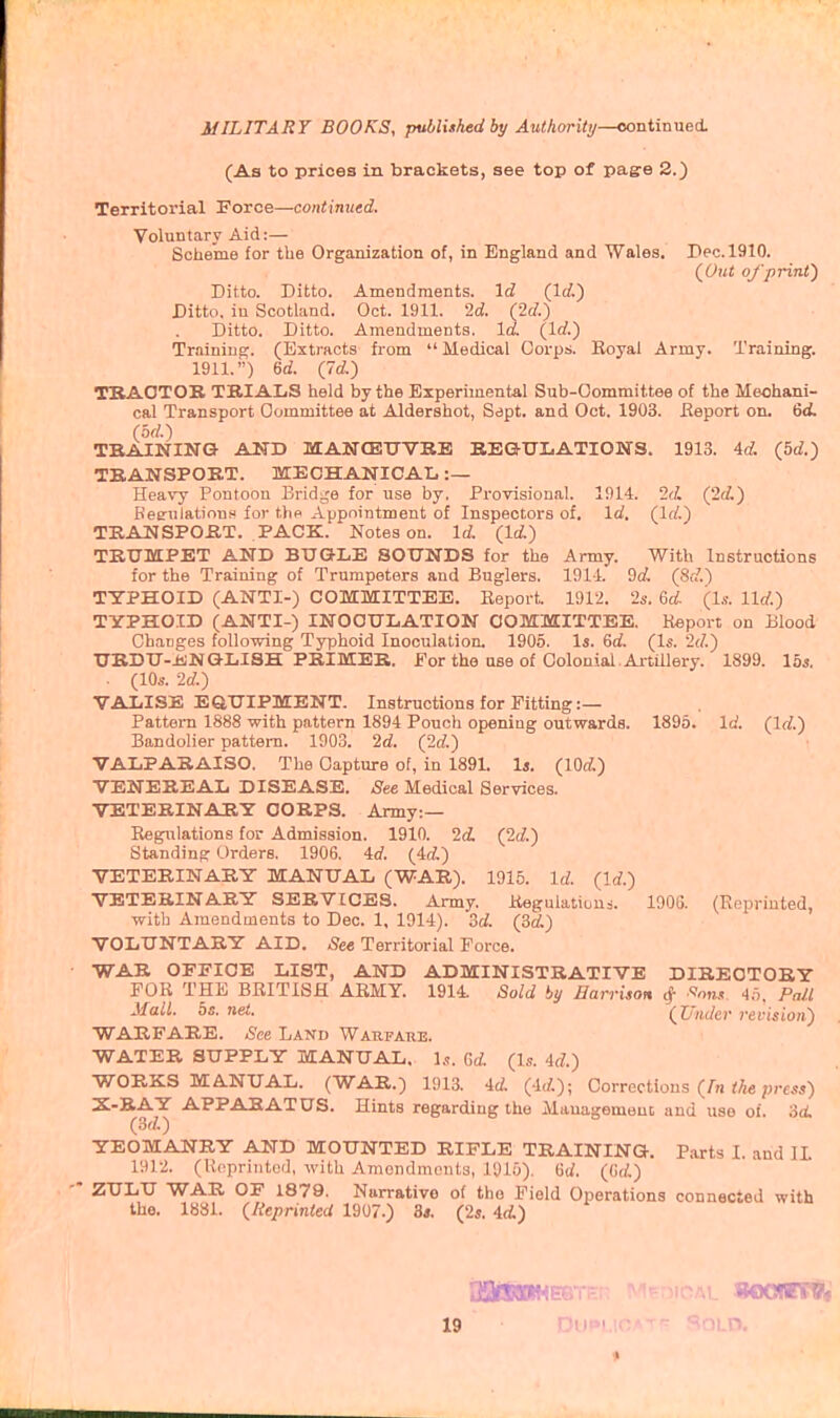 (As to prices in brackets, see top of page 2.) Territorial Force—continutd. Voluntary Aid:— Scheme for the Organization of, in England and Wales. Dec. 1910. (^Out of print') Ditto. Ditto. Amendments. \d (Icf.) Ditto, iu Scotland. Oct. 1911. Id. (2d.) Ditto. Ditto. Amendments. Id. (Id.) Training;. (Extracts fiom  Medical Oorpi. Royal Army. Training. 1911.) 6d. (Id.) TBAOTOB TBIAliS held by the Experimental Sub-Oommittee of the Meohani- cal Transport Oommittee at Aldershot, Sapt, and Oct. 1903. Eeport on. 6d. (0(1.) TBAINING AND MANtEXrVBE BEaUIiATIONS. 1913. 4d. (5d.) TBANSPORT. MECHANICAL :— Heavy Pontoon Bridge for use by, Provisional. 1914. 2d (2d.) Beeriilations' for tho Appointment of Inspectors of. Id, (Irf.) TBANSPOBT. PACK. Notes on. Id (Id) TRUMPET AND BUGLE SOUNDS for the Army. With Instructions for the Training of Trumpeters and Buglers. 191-1. 9d, (8d.) TTPHOID (ANTI-) COMMITTEE. Keport. 1912. 2s. 6a!. (1.?. lid.) TTPHOXD (ANTI-) INOCULATION OOMMITTEE. Report on Blood Changes following Typhoid Inoculation. 1905. Is. 6rf. (Is. '2d.) UBDU-iiNQLISH PRIMER, for the use of Colonial. Aitaiery. 1899. 15s, . (10s. 2d.) VALISE EQUIPMENT. Instructions for Fitting :— Pattern 1888 with pattern 1894 Pouch opening outwards. 1895. Id. (Id.) Bandolier pattern. 1903. 2d. (2d.) VALPARAISO. The Capture of, in 189L Is. (lOd.) VENEREAL DISEASE. See Medical Services. VETERINARY CORPS. Army:— Regulations for Admission. 1910. 2d. (2d.) Standing Orders. 1906, 4<f. (4d) VETERINARY MANUAL (WAR). 1915. Irf. (Id.) VETERINARY SERVICES. Army. Regulatiuus. 1906. (Reprinted, with Amendments to Dec. 1, 1914). od. (Bd.) VOLUNTARY AID. See Territorial Force. WAR OFFICE LIST, AND ADMINISTRATIVE DIRECTORY FOR THE BRITISH ARMY. 1914. Sold by Harrison ^ ^otjs 4.^. PaJ.l Mall. bs. net. (Under revision) WARFARE. See Land Warfare. WATER SUPPLY MANUAL. Is. Qd (Is. 4d.) WORKS MANUAL. (WAR.) 1913. id. (4./.); Corrections (/« Me ;;rcss) X-BAY APPARATUS. Hints regarding the Mauagemeuc and use of. 3d. (M.) YEOMANRY AND MOUNTED RIFLE TRAINING. Parts I. and IL 19)2. (Ucpriiited, with Amondmonts, lyio), 6i/. (6d.) ZULU WAR OF 1879. Narrative of tho Field Operations connected with the. 1881. (Reprinted 1907.) 3*. (2s. id) 19 Dui= ^oi.n. ♦