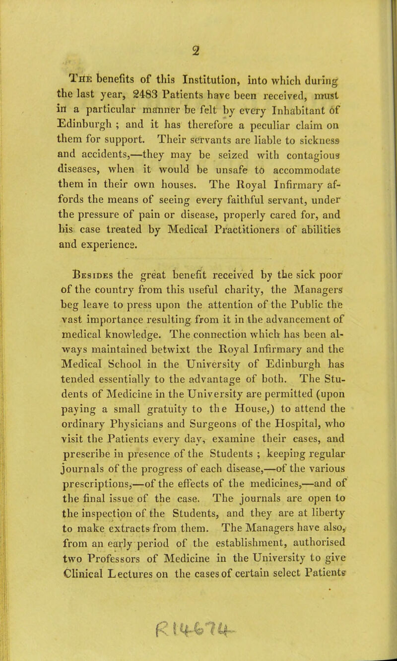 The benefits of this Institution, into which during the last year, 2483 Patients have been received, must in a particular manner be felt by every Inhabitant of Edinburgh ; and it has therefore a peculiar claim on them for support. Their servants are liable to sickness and accidents,—they may be seized with contagious diseases, when it would be unsafe to accommodate them in their own houses. The Royal Infirmary af- fords the means of seeing every faithful servant, under the pressure of pain or disease, properly cared for, and his case treated by Medical Practitioners of abilities and experience. Besides the great benefit received by the sick poor of the country from this useful charity, the Managers beg leave to press upon the attention of the Public the vast importance resulting from it in the advancement of medical knowledge. The connection which has been al- ways maintained betwixt the Royal Infirmary and the Medical School in the University of Edinburgh has tended essentially to the advantage of both. The Stu- dents of Medicine in the University are permitted (upon paying a small gratuity to the House,) to attend the ordinary Physicians and Surgeons of the Hospital, who visit the Patients every day, examine their eases, and prescribe in presence of the Students ; keeping regular journals of the progress of each disease,—of the various prescriptions,—of the effects of the medicines,—and of the final issue of the case. The journals are open to the inspection of the Students, and they are at liberty to make extracts from them. The Managers have also, from an early period of the establishment, authorised two Professors of Medicine in the University to give Clinical Lectures on the cases of certain select Patients (Z14^74-