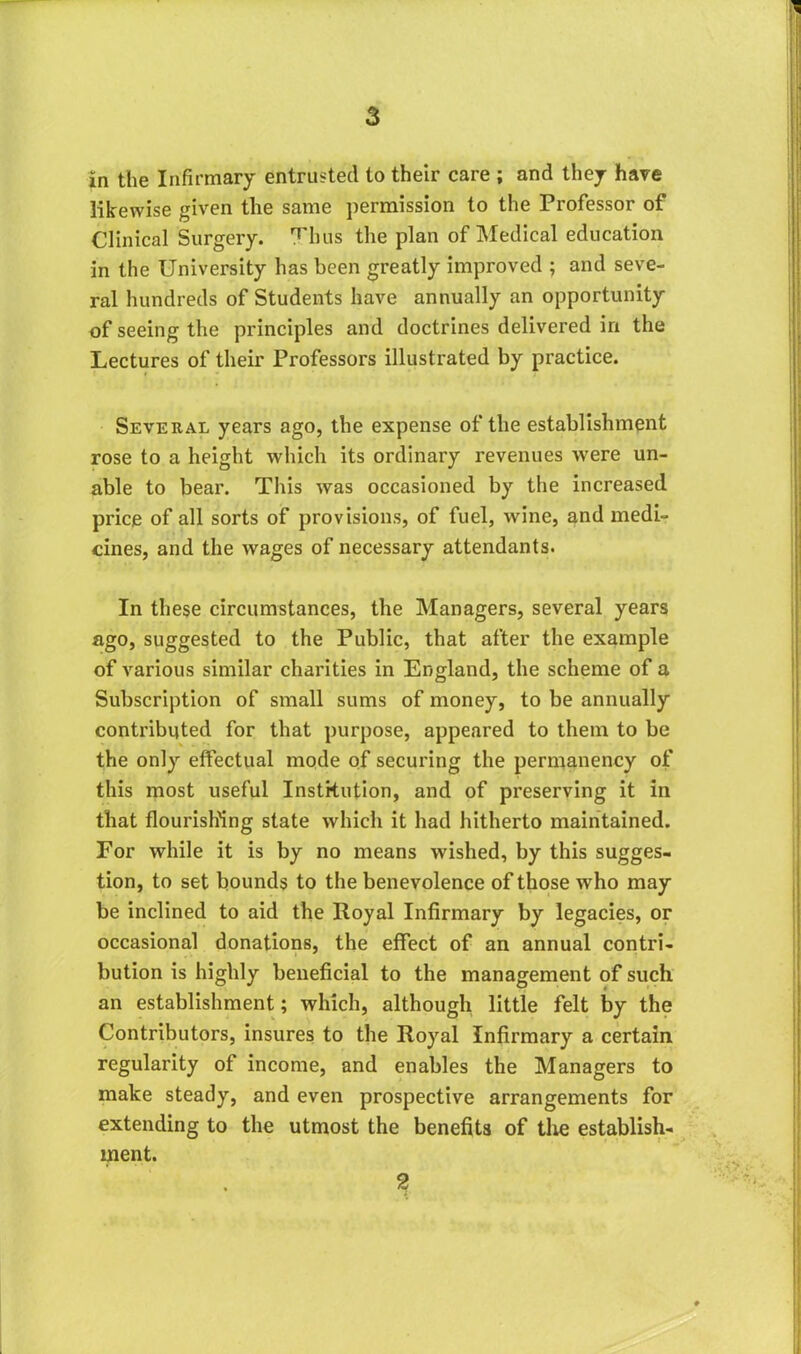 in the Infirmary entrusted to their care ; and they hare likewise given the same permission to the Professor of Clinical Surgery. Thus the plan of Medical education in the University has been greatly improved ; and seve- ral hundreds of Students have annually an opportunity of seeing the principles and doctrines delivered in the Lectures of their Professors illustrated by practice. Several years ago, the expense of the establishment rose to a height which its ordinary revenues were un- able to bear. This was occasioned by the increased price of all sorts of provisions, of fuel, wine, and medi- cines, and the wages of necessary attendants. In these circumstances, the Managers, several years ago, suggested to the Public, that after the example of various similar charities in England, the scheme of a Subscription of small sums of money, to be annually contributed for that purpose, appeared to them to be the only effectual mode of securing the permanency of this most useful Institution, and of preserving it in that flourishing state which it had hitherto maintained. For while it is by no means wished, by this sugges- tion, to set bounds to the benevolence of those who may be inclined to aid the Royal Infirmary by legacies, or occasional donations, the effect of an annual contri- bution is highly beneficial to the management of such an establishment; which, although little felt by the Contributors, insures to the Royal Infirmary a certain regularity of income, and enables the Managers to make steady, and even prospective arrangements for extending to the utmost the benefits of the establish- ment. 2