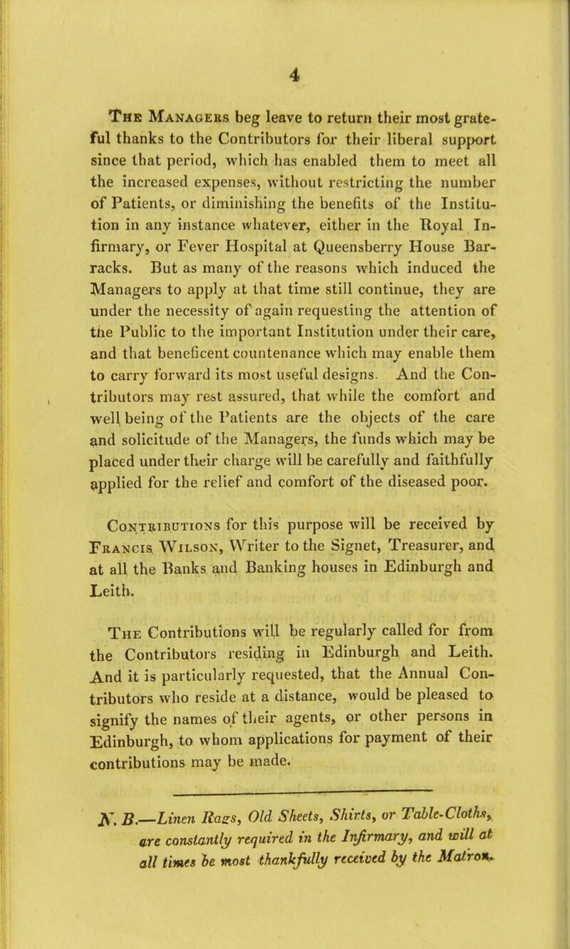 The Managers beg leave to return their most grate- ful thanks to the Contributors for their liberal support since that period, which has enabled them to meet all the increased expenses, without restricting the number of Patients, or diminishing the benefits of the Institu- tion in any instance whatever, either in the Royal In- firmary, or Fever Hospital at Queensberry House Bar- racks. But as many of the reasons which induced the Managers to apply at that time still continue, they are under the necessity of again requesting the attention of the Public to the important Institution under their care, and that beneficent countenance which may enable them to carry forward its most useful designs. And the Con- tributors may rest assured, that while the comfort and well being of the Patients are the objects of the care and solicitude of the Managers, the funds which may be placed under their charge will be carefully and faithfully applied for the relief and comfort of the diseased poor. Contributions for this purpose will be received by Francis Wilson, Writer to the Signet, Treasurer, and at all the Banks and Banking houses in Edinburgh and Leith. The Contributions will be regularly called for from the Contributors residing in Edinburgh and Leith. And it is particularly requested, that the Annual Con- tributors who reside at a distance, would be pleased to signify the names of their agents, or other persons in Edinburgh, to whom applications for payment of their contributions may be made. Linen Rags, Old Sheets, Shirtst or Table-Cloths9 are constantly required in the Infirmary, and will at all times be most thankfully received by the Matron.