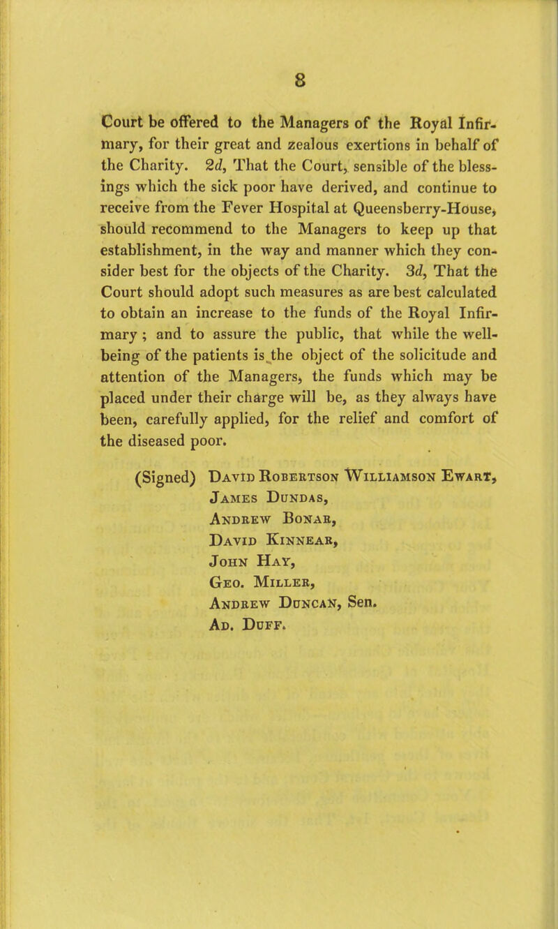 Court be offered to the Managers of the Royal Infir- mary, for their great and zealous exertions in behalf of the Charity. 2d, That the Court, sensible of the bless- ings which the sick poor have derived, and continue to receive from the Fever Hospital at Queensberry-House, should recommend to the Managers to keep up that establishment, in the way and manner which they con- sider best for the objects of the Charity. 3d, That the Court should adopt such measures as are best calculated to obtain an increase to the funds of the Royal Infir- mary ; and to assure the public, that while the well- being of the patients is the object of the solicitude and attention of the Managers, the funds which may be placed under their charge will be, as they always have been, carefully applied, for the relief and comfort of the diseased poor. (Signed) David Robertson Williamson Ewart, James Dundas, Andrew Bonar, David Kinnear, John Hay, Geo. Miller, Andrew Duncan, Sen. Ad. Doff.