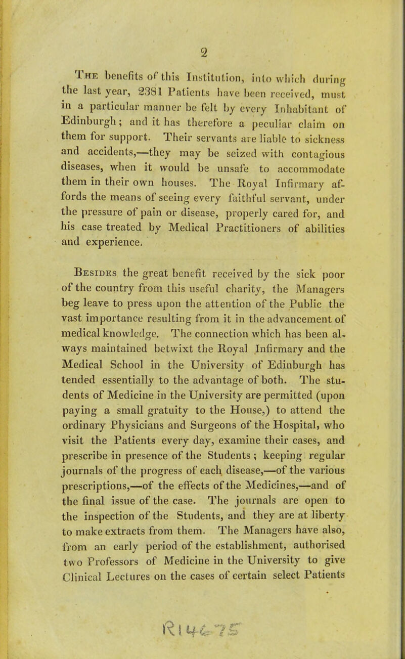 J. hk benefits of this Institution, into which during the last year, 23S1 l’atients have been received, must in a particular manner be felt by every Inhabitant of Edinburgh; and it has therefore a peculiar claim on them for support. Their servants are liable to sickness and accidents,—they may be seized with contagious diseases, when it would be unsafe to accommodate them in their own houses. The Royal Infirmary af- fords the means of seeing every faithful servant, under the pressure of pain or disease, properly cared for, and his case treated by Medical Practitioners of abilities and experience. . . * Besides the great benefit received by the sick poor of the country from this useful charity, the Managers beg leave to press upon the attention of the Public the vast importance resulting from it in the advancement of medical knowledge. The connection which has been al- ways maintained betwixt the Royal Infirmary and the Medical School in the University of Edinburgh has tended essentially to the advantage of both. The stu- dents of Medicine in the University are permitted (upon paying a small gratuity to the House,) to attend the ordinary Physicians and Surgeons of the Hospital, who visit the Patients every day, examine their cases, and prescribe in presence of the Students ; keeping regular journals of the progress of each disease,—of the various prescriptions,—of the effects of the Medicines,—and of the final issue of the case. The journals are open to the inspection of the Students, and they are at liberty to make extracts from them. The Managers have also, from an early period of the establishment, authorised two Professors of Medicine in the University to give Clinical Lectures on the cases of certain select Patients