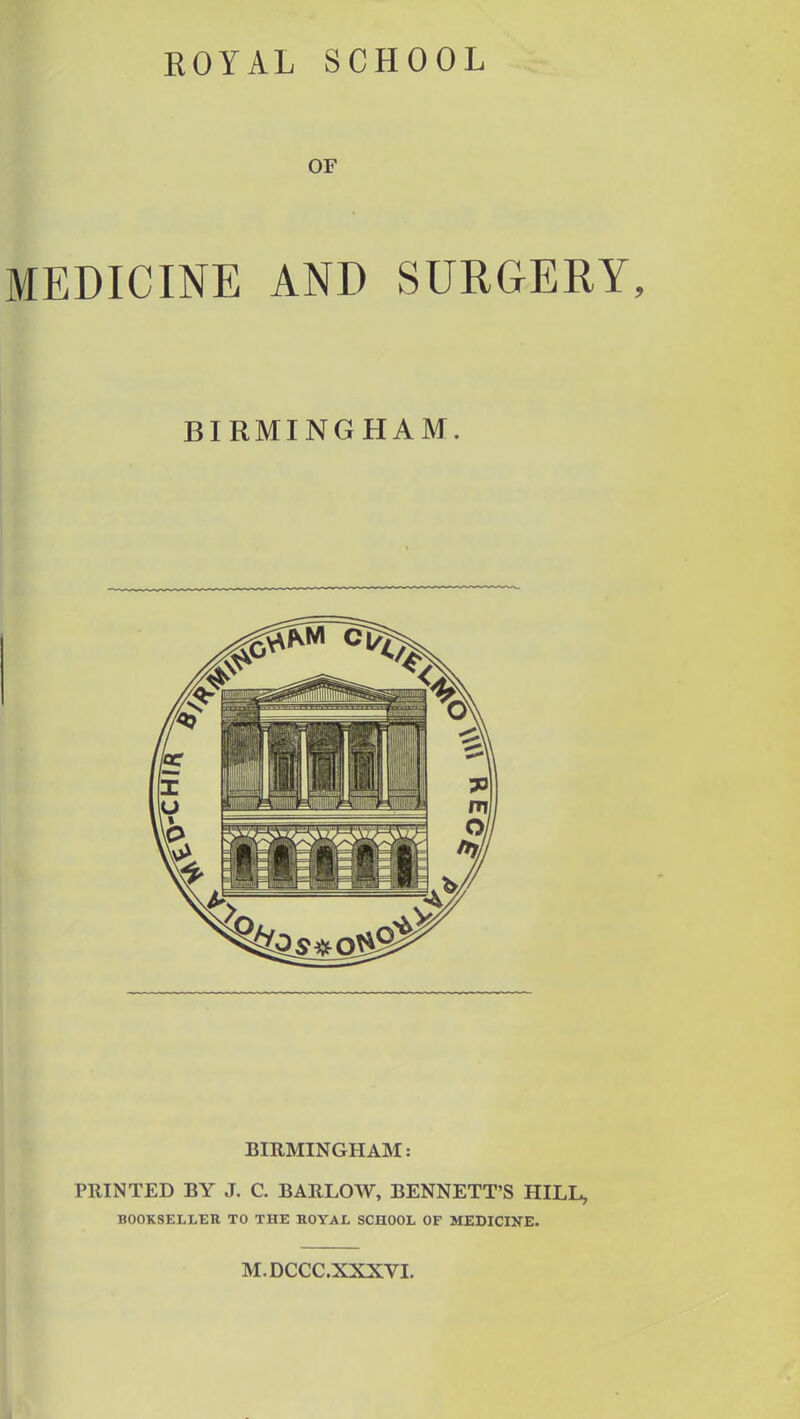 ROYAL SCHOOL OF MEDICINE AND SURGERY BIRMINGHAM. BIRMINGHAM: PRINTED BY J. C. BARLOW, BENNETT'S HILL, BOOKSELLER TO THE ROYAL SCHOOL OF MEDICINE. M.DCCC.XXXVI.