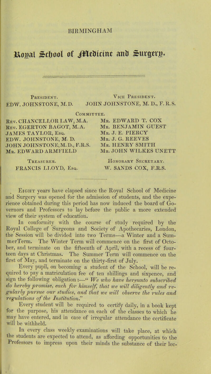 BIRMINGHAM J&ogal Scfiool of JflcOinnc an6 Sutgng. President. Vice President. EDW. JOHNSTONE, M.D. JOHN JOHNSTONE, M. D., F. R. S. Committee. Rev. CHANCELLOR LAW, M.A. Rev. EGERTON BAGOT, M.A. JAMES TAYLOR, Esq. EDW. JOHNSTONE, M. D. JOHN JOHNSTONE,M.D., F.R.S. Mr. EDWARD ARM FIELD Treasurer. FRANCIS LLOYD, Esq. Mr. EDWARD T. COX Mr. BENJAMIN GUEST Mr. J. E. PIERCY Mr. J. G. REEVES Mr. HENRY SMITH Mr. JOHN WILKES UNETT Honorary Secretary. W. SANDS COX, F.R.S. Eight years have elapsed since the Royal School of Medicine and Surgery was opened for the admission of students, and the expe- rience obtained during this period has now induced the board of Go- vernors and Professors to lay before the public a more extended view of their system of education. In conformity with the course of study required by the Royal College of Surgeons and Society of Apothecaries, London, the Session will be divided into two Terms—a Winter and a Sum- merTerm. The Winter Term will commence on the first of Octo- ber, and terminate on the fifteenth of April, with a recess of four- teen days at Christmas. The Summer Term will commence on the first of May, and terminate on the thirty-first of July. Every pupil, on becoming a student of the School, will be re- quired to pay a matriculation fee of ten shillings and sixpence, and sign the following obligation:—“ We who have hereunto subscribed do hereby promise, each for himself, that we will diligently and re- gularly pursue our studies, and that we will observe the rules and regulations of the Institution.” Every student will be required to certify daily, in a book kept for the purpose, his attendance on each of the classes to which he may have entered, and in case of irregular attendance the certificate will be withheld. In every class weekly examinations will take place, at which the students arc expected to attend, as affording opportunities to the Professors to impress upon their minds the substance of their lec-