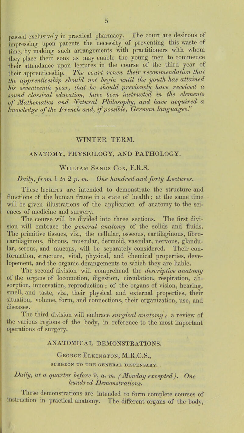 passed exclusively in practical pharmacy. The court are desirous of impressing upon parents the necessity of preventing this waste of time, by making such arrangements with practitioners with whom they place their sons as may enable the young men to commence their attendance upon lectures in the course of the third year of their apprenticeship. The court renew their recommendation that the apprenticeship should not begin until the youth has attained his seventeenth year, that he should previously have received a sound classical education, have been instructed in the elements of Mathematics and Natural Philosophy, and have acquired a knowledge of the French and, if possible, German languages. WINTER TERM. ANATOMY, PHYSIOLOGY, AND PATHOLOGY. William Sands Cox, F.R.S. Daily, from 1 to 2 p. rn. One hundred and forty Lectures. These lectures are intended to demonstrate the structure and functions of the human frame in a state of health ; at the same time will be given illustrations of the application of anatomy to the sci- ences of medicine and surgery. The course will be divided into three sections. The first divi- sion will embrace the general anatomy of the solids and fluids. The primitive tissues, viz., the cellular, osseous, cartilaginous, fibro- cartilaginous, fibrous, muscular, dermoid, vascular, nervous, glandu- lar, serous, and mucous, will be separately considered. Their con- formation, structure, vital, physical, and chemical properties, deve- lopement, and the organic derangements to which they are liable. The second* division will comprehend the descriptive anatomy of the organs of locomotion, digestion, circulation, respiration, ab- sorption, innervation, reproduction ; of the organs of vision, hearing, smell, and taste, viz., their physical and external properties, their situation, volume, form, and connections, their organization, use, and diseases. The third division will embrace surgical anatomy ; a review of the various regions of the body, in reference to the most important operations of surgery. ANATOMICAL DEMONSTRATIONS. George Elkington, M.R.C.S., SURGEON TO THE GENERAL DISPENSARY. Daily, at a quarter before 9, a. m. f Monday excepted). One hundred Demonstrations. These demonstrations are intended to form complete courses of instruction in practical anatomy. The different organs of the body, .
