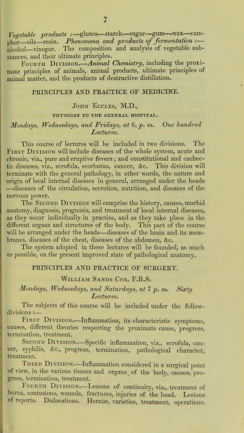 Vegetable products :—gluten—starch—sugar—gum—wax—cam- phor—oils—resin. Phenomena and products of fermentation :— alcohol—vinegar. The composition and analysis of vegetable sub- stances, and their ultimate principles. Fourth Division.—Animal Chemistry, including the proxi- mate principles of animals, animal products, ultimate principles of animal matter, and the products of destructive distillation. PRINCIPLES AND PRACTICE OF MEDICINE. John Eccles, M.D., PHYSICIAN TO THE GENERAL HOSPITAL. Mondays, Wednesdays, and Fridays, at 6, p. rn. One hundred Lectures. This course of lectures will be included in two divisions. The First Division will include diseases of the whole system, acute and chronic, viz., pure and eruptive fevers ; and constitutional and cachec- tic diseases, viz., scrofula, scorbutus, cancer, Sac. This division will terminate with the general pathology, in other words, the nature and origin of local internal diseases in general, arranged under the heads —diseases of the circulation, secretion, nutrition, and diseases of the nervous power. The Second Division will comprise the history, causes, morbid anatomy, diagnosis, prognosis, and treatment of local internal diseases, as they occur individually in practice, and as they take place in the different organs and structures of the body. This part of the course will be arranged under the heads—diseases of the brain and its mem- branes, diseases of the chest, diseases of the abdomen, &c. The system adopted in these lectures will be founded, as much as possible, on the present improved state of pathological anatomy. PRINCIPLES AND PRACTICE OF SURGERY. William Sands Cox, F.R.S. Mondays, Wednesdays, and Saturdays, at 7 p. m. Sixty Lectures. The subjects of this course will be included under the follow- divisions :— First Division.—Inflammation, its characteristic symptoms, causes, different theories respecting the proximate cause, progress, termination, treatment. Second Division.—Specific inflammation, viz., scrofula, can- cer, syphilis, &c., progress, termination, pathological character, treatment. Third Division.—Inflammation considered in a surgical point of view, in the various tissues and organs of the body, causes, pro- gress, termination, treatment. bourth Division.—Lesions of continuity, viz., treatment of bums, contusions, wounds, fractures, injuries of the head. Lesions of reports. Dislocations. Herniae, varieties, treatment, operations.