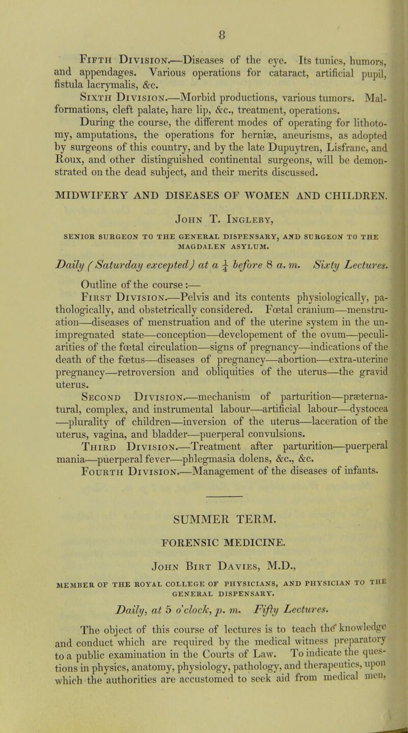 Fifth Division.—Diseases of the eye. Its tunics, humors, and appendages. Various operations for cataract, artificial pupil, fistula lacrymalis, &c. Sixth Division.—Morbid productions, various tumors. Mal- formations, cleft palate, hare lip, &c., treatment, operations. During the course, the different modes of operating for lithoto- my, amputations, the operations for herniae, aneurisms, as adopted by surgeons of this country, and by the late Dupuytren, Lisfranc, and Roux, and other distinguished continental surgeons, will be demon- strated on the dead subject, and their merits discussed. MIDWIFERY AND DISEASES OF WOMEN AND CHILDREN. John T. Ingleby, SENIOR SURGEON TO THE GENERAL DISPENSARY, AND SURGEON TO THE MAGDALEN ASYLUM. Daily (Saturday excepted) at a j- before 8 a. m. Sixty Lectures. Outline of the course :— First Division.—Pelvis and its contents physiologically, pa- thologically, and obstetrically considered. Foetal cranium—menstru- ation—diseases of menstruation and of the uterine system in the un- impregnated state—conception—developement of the ovum—peculi- arities of the foetal circulation—signs of pregnancy—indications of the death of the foetus—diseases of pregnancy—abortion—extra-uterine pregnancy—retroversion and obliquities of the uterus—the gravid uterus. Second Division.—mechanism of parturition—praeterna- tural, complex, and instrumental labour—artificial labour—dystocea —plurality of children—inversion of the uterus—laceration of the uterus, vagina, and bladder—puerperal convulsions. Third Division.—Treatment after parturition—puerperal mania—puerperal fever—phlegmasia dolens, &c., &c. Fourth Division.—Management of the diseases of infants. SUMMER TERM. FORENSIC MEDICINE. John Birt Davies, M.D., MEMBER OF THE ROYAL COLLEGE OF PHYSICIANS, AND PHYSICIAN TO THE GENERAL DISPENSARY. Daily, at 5 o'clock, p. m. Fifty Lectures. The object of this course of lectures is to teach the' knowledge and conduct which are required by the medical witness preparatory to a public examination in the Courts of Law. To indicate the ques- tions in physics, anatomy, physiology, pathology, and therapeutics, upon which the authorities are accustomed to seek aid from medical men,