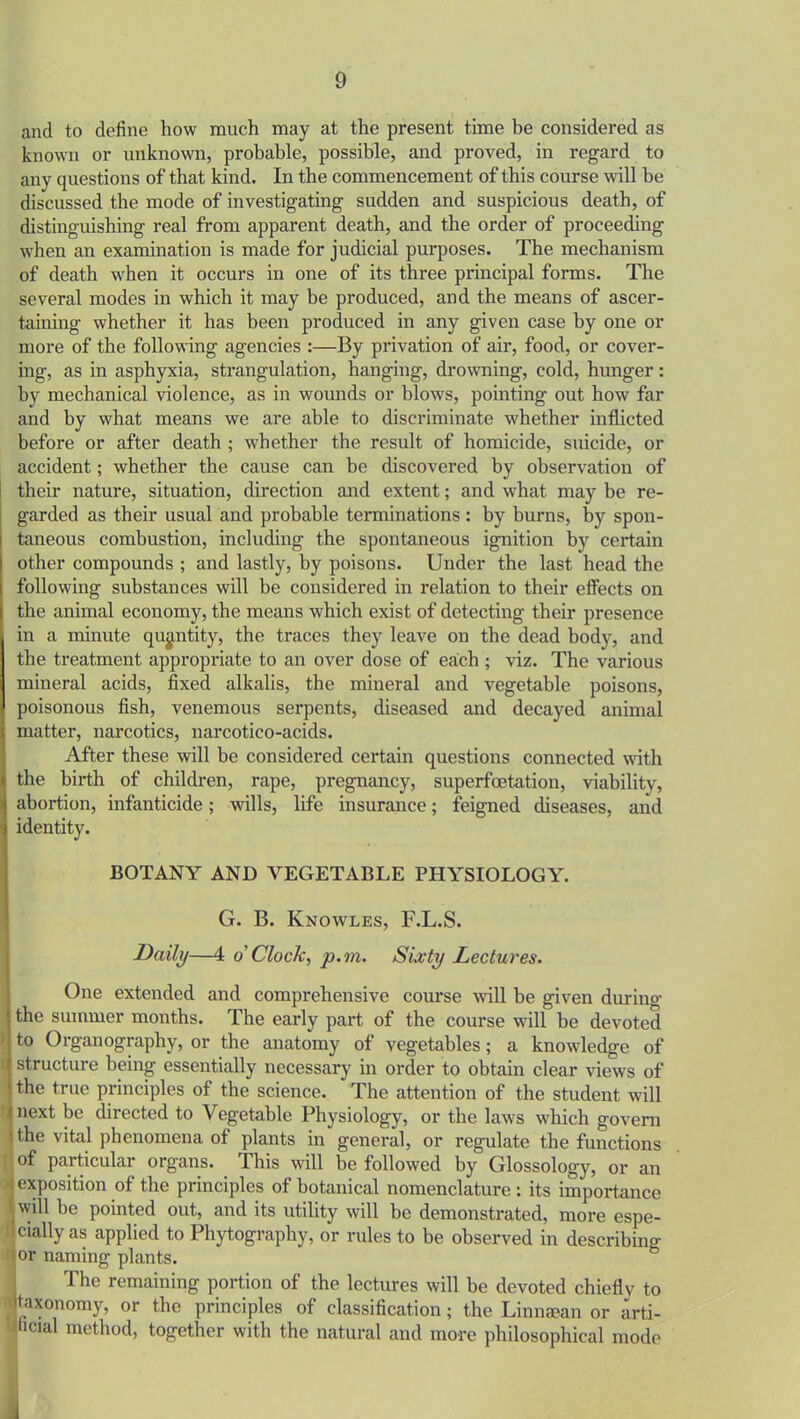 and to define how much may at the present time be considered as known or unknown, probable, possible, and proved, in regard to any questions of that kind. In the commencement of this course will be discussed the mode of investigating sudden and suspicious death, of distinguishing real from apparent death, and the order of proceeding when an examination is made for judicial purposes. The mechanism of death when it occurs in one of its three principal forms. The several modes in which it may be produced, and the means of ascer- taining whether it has been produced in any given case by one or more of the following agencies :—By privation of air, food, or cover- ing, as in asphyxia, strangulation, hanging, drowning, cold, hunger: by mechanical violence, as in wounds or blows, pointing out how far and by what means we are able to discriminate whether inflicted before or after death ; whether the result of homicide, suicide, or accident; whether the cause can be discovered by observation of their nature, situation, direction and extent; and what may be re- garded as their usual and probable terminations: by burns, by spon- taneous combustion, including the spontaneous ignition by certain other compounds ; and lastly, by poisons. Under the last head the following substances will be considered in relation to their effects on the animal economy, the means which exist of detecting their presence in a minute quantity, the traces they leave on the dead body, and the treatment appropriate to an over dose of eabh ; viz. The various mineral acids, fixed alkalis, the mineral and vegetable poisons, poisonous fish, venemous serpents, diseased and decayed animal matter, narcotics, narcotico-acids. After these will be considered certain questions connected with the birth of children, rape, pregnancy, superfcetation, viability, abortion, infanticide; wills, life insurance; feigned diseases, and identity. BOTANY AND VEGETABLE PHYSIOLOGY. G. B. Knowles, F.L.S. Daily—4 o' Clock, p.m. Sixty Lectures. One extended and comprehensive course will be given during the summer months. The early part of the course will be devoted to Organography, or the anatomy of vegetables; a knowledge of structure being essentially necessary in order to obtain clear views of the true principles of the science. The attention of the student will next be directed to Vegetable Physiology, or the laws which govern the vital phenomena of plants in general, or regulate the functions of particulai organs. This will be followed by Glossology, or an exposition of the principles of botanical nomenclature: its importance will be pointed out, and its utility will be demonstrated, more espe- cially as applied to Phytography, or rules to be observed in describino- or naming plants. I The remaining portion of the lectures will be devoted chiefly to taxonomy, or the principles of classification; the Linnsean or arti- ficial method, together with the natural and more philosophical mode