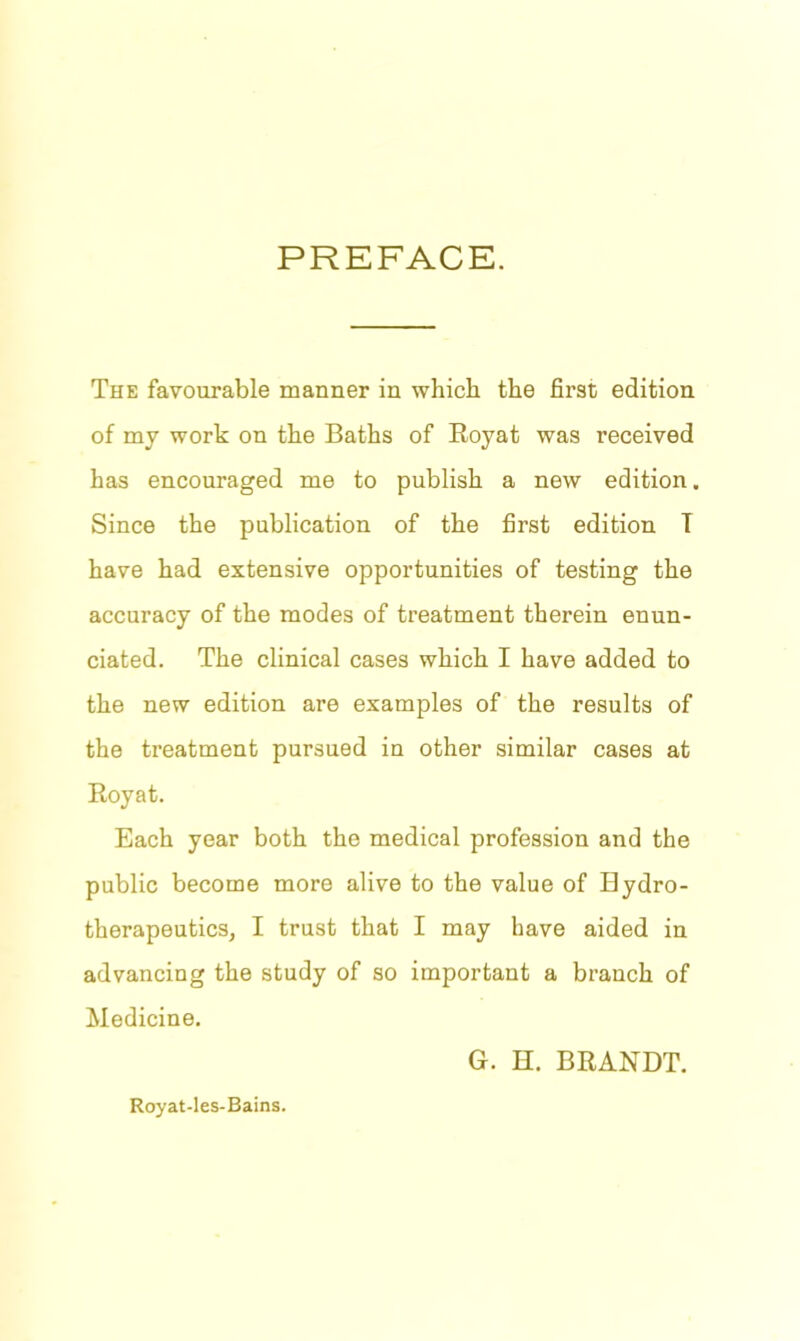 PREFACE. The favourable manner in which the first edition of my work on the Baths of Royat was received has encouraged me to publish a new edition. Since the publication of the first edition T have had extensive opportunities of testing the accuracy of the modes of treatment therein enun- ciated. The clinical cases which I have added to the new edition are examples of the results of the treatment pursued in other similar cases at Royat. Each year both the medical profession and the public become more alive to the value of Bydro- therapeutics, I trust that I may have aided in advancing the study of so important a branch of Medicine. G. H. BRANDT. Royat-les-Bains.