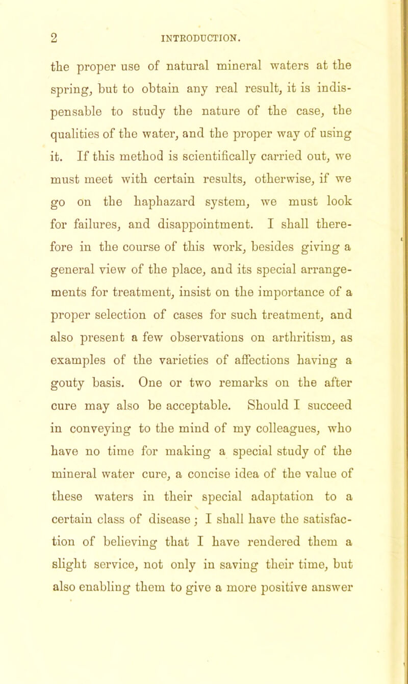 the proper use of natural mineral waters at the spring, but to obtain any real result, it is indis- pensable to study the nature of the case, the qualities of the water, and the proper way of using it. If this method is scientifically carried out, we must meet with certain results, otherwise, if we go on the haphazard system, we must look for failures, and disappointment. I shall there- fore in the course of this work, besides giving a general view of the place, and its special arrange- ments for treatment, insist on the importance of a proper selection of cases for such treatment, and also present a few observations on arthritism, as examples of the varieties of affections having a gouty basis. One or two remarks on the after cure may also be acceptable. Should I succeed in conveying to the mind of my colleagues, who have no time for making a special study of the mineral water cure, a concise idea of the value of these waters in their special adaptation to a s certain class of disease ; I shall have the satisfac- tion of believing that I have rendered them a slight service, not only in saving their time, but also enabling them to give a more positive answer