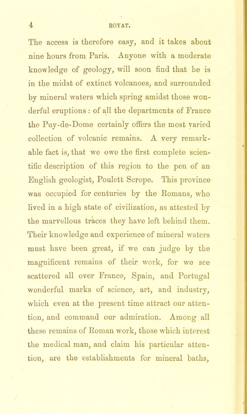 The access is therefore easy, and it takes about nine hours from Paris. Anyone with a moderate knowledge of geology, will soon find that he is in the midst of extinct volcanoes, and surrounded by mineral waters which spring amidst those won- derful eruptions : of all the departments of Prance the Puy-de-Dome certainly offers the most varied collection of volcanic remains. A very remark- able fact is, that we owe the first complete scien- tific description of this region to the pen of an English geologist, Poulett Scrope. This province was occupied for centuries by the Romans, who lived in a high state of civilization, as attested by the marvellous traces they have left behind them. Their knowledge and experience of mineral waters must have been great, if we can judge by the magnificent remains of their work, for we see scattered all over France, Spain, and Portugal wonderful marks of science, art, and industry, which even at the present time attract our atten- tion, and command our admiration. Among all these remains of Roman work, those which interest the medical man, and claim his particular atten- tion, are the establishments for mineral baths,