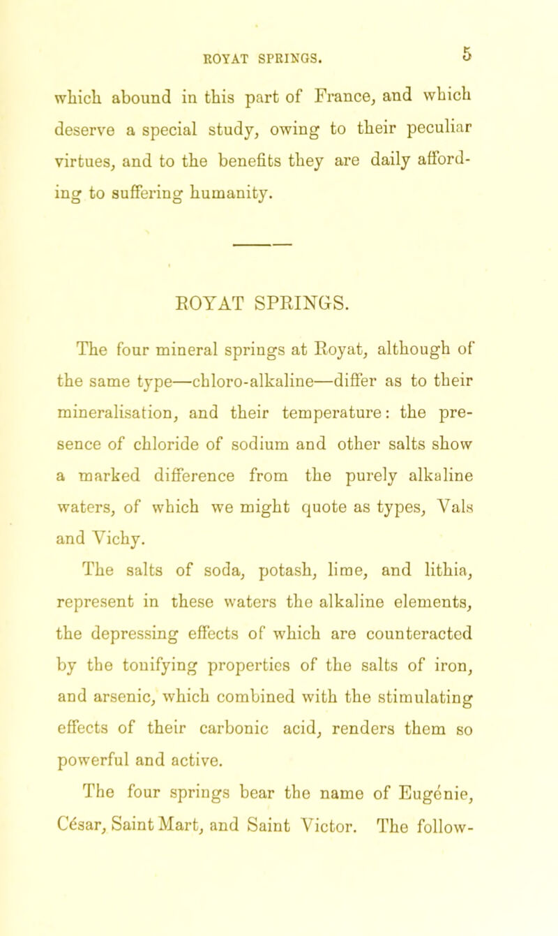 ROYAT SPRINGS. which abound in this part of France, and which deserve a special study, owing to their peculiar virtues, and to the benefits they are daily afford- ing to suffering humanity. ROYAT SPRINGS. The four mineral springs at Royat, although of the same type—chloro-alkaline—differ as to their mineralisation, and their temperature: the pre- sence of chloride of sodium and other salts show a marked difference from the purely alkaline waters, of which we might quote as types, Vais and Vichy. The salts of soda, potash, lime, and lithia, represent in these waters the alkaline elements, the depressing effects of which are counteracted by the tonifying properties of the salts of iron, and arsenic, which combined with the stimulating effects of their carbonic acid, renders them so powerful and active. The four springs bear the name of Eugenie, CVsar, Saint Mart, and Saint Victor. The follow-