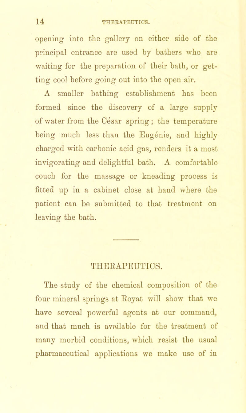 opening into the gallery on either side of the principal entrance are used by bathers who are waiting for the preparation of their bath, or get- ting cool before going out into the open air. A smaller bathing establishment has been formed since the discovery of a large supply of water from the Cesar spring; the temperature beiug much less than the Eugenie, and highly charged with carbonic acid gas, renders it a most invigorating and delightful bath. A comfortable couch for the massage or kneading process is fitted up in a cabinet close at hand where the patient can be submitted to that treatment on leaving the bath. THERAPEUTICS. The study of the chemical composition of the four mineral springs at Royat will show that we have several powerful agents at our command, and that much is available for the treatment of many morbid conditions, which resist the usual pharmaceutical applications we make use of in