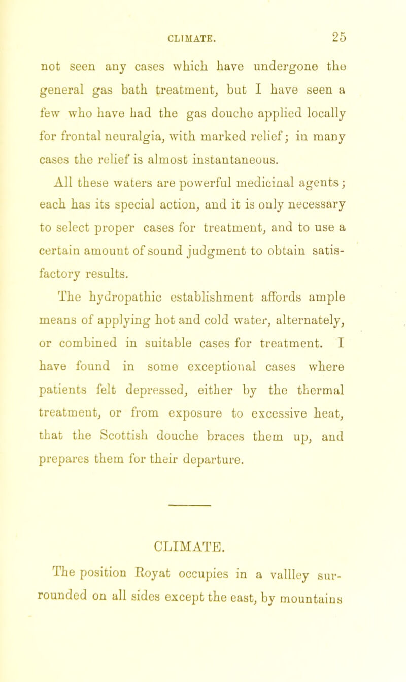 not seen any cases which have undergone the general gas bath treatment, but I have seen a few who have had the gas douche applied locally for frontal neuralgia, with marked relief; in many cases the relief is almost instantaneous. All these waters are powerful medicinal agents; each has its special action, and it is only necessary to select proper cases for treatment, and to use a certain amount of sound judgment to obtain satis- factory results. The hydropathic establishment affords ample means of applying hot and cold water, alternately, or combined in suitable cases for treatment. I have found in some exceptional cases where patients felt depressed, either by the thermal treatment, or from exposure to excessive heat, that the Scottish douche braces them up, and prepares them for their departure. CLIMATE. The position Royat occupies in a vallley sur- rounded on all sides except the east, by mountains