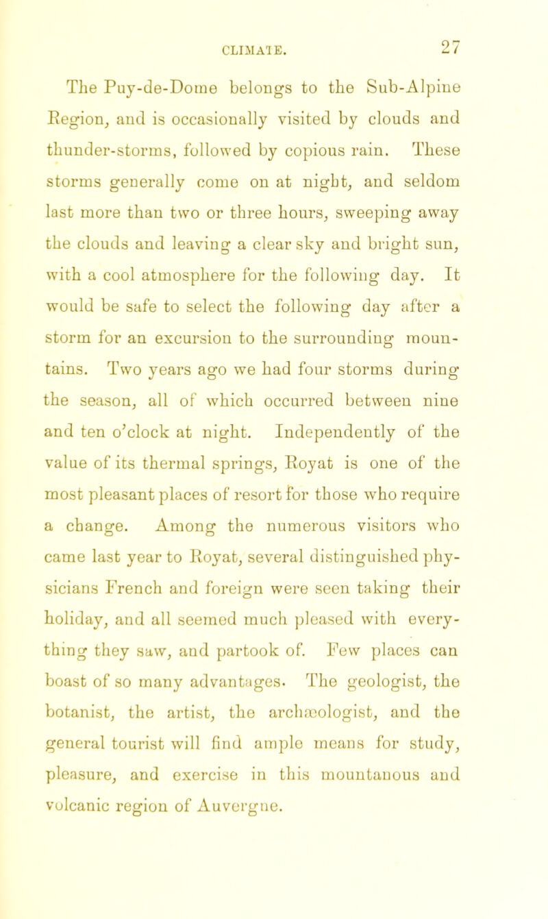 CLIilAlE. The Puy-de-Dome belongs to the Sub-Alpine Region, and is occasionally visited by clouds and thunder-storms, followed by copious rain. These storms generally come on at night, and seldom last more than two or three hours, sweeping away the clouds and leaving a clear sky and bright sun, with a cool atmosphere for the following day. It would be safe to select the following day after a storm for an excursion to the surrounding moun- tains. Two years ago we had four storms during’ the season, all of which occurred between nine and ten o’clock at night. Independently of the value of its thermal springs, Royat is one of the most pleasant places of resort for those who require a change. Among the numerous visitors who came last year to Royat, several distinguished phy- sicians French and foreign were seen taking their holiday, and all seemed much pleased with every- thing they saw, and partook of. Few places can boast of so many advantages. The geologist, the botanist, the artist, the archaeologist, and the general tourist will find ample means for study, pleasure, and exercise in this mountanous and volcanic region of Auvergne.