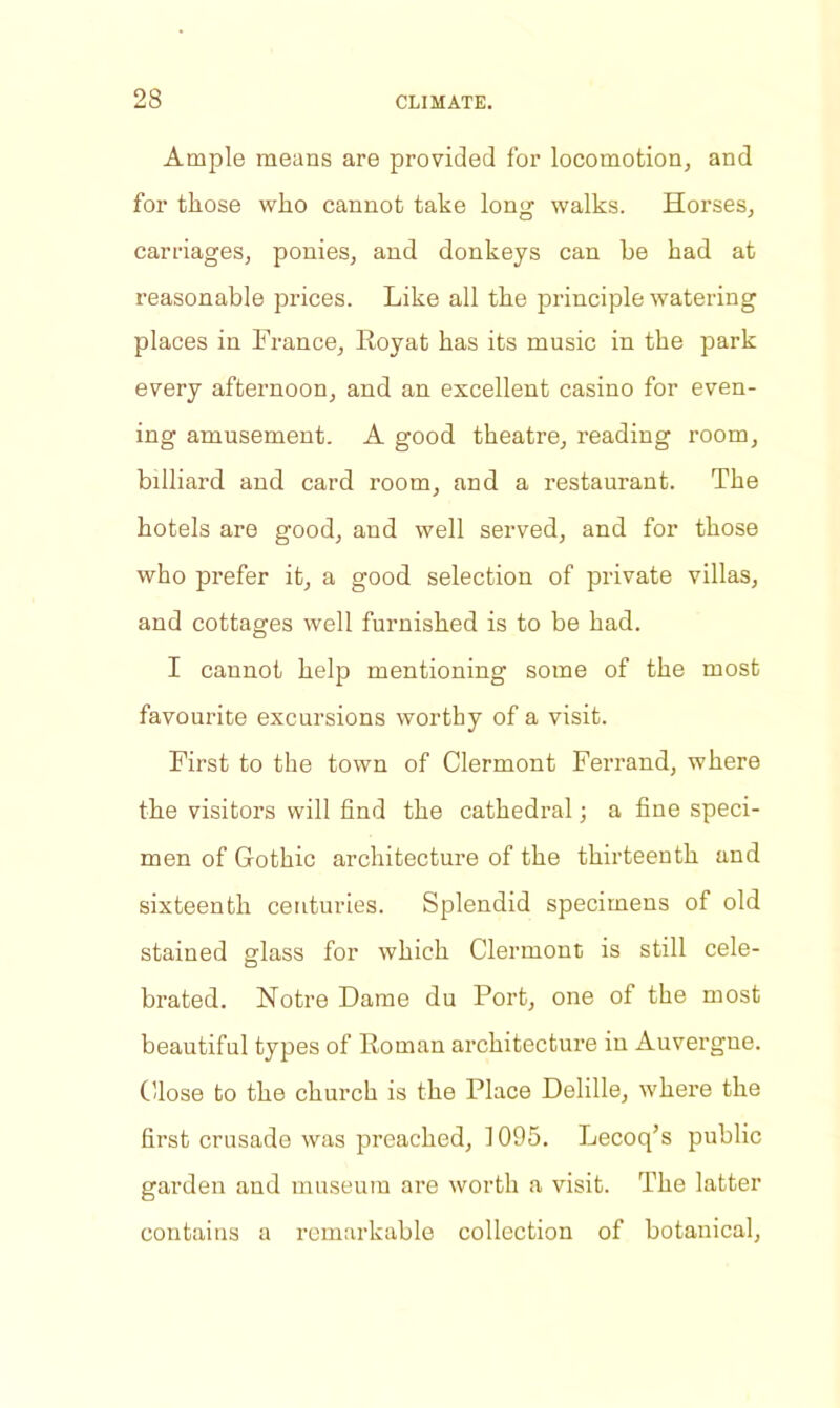 Ample means are provided for locomotion, and for those who cannot take long walks. Horses, carriages, ponies, and donkeys can be had at reasonable prices. Like all the principle watering places in France, Royat has its music in the park every afternoon, and an excellent casino for even- ing amusement. A good theatre, reading room, billiard and card room, and a restaurant. The hotels are good, and well served, and for those who prefer it, a good selection of private villas, and cottages well furnished is to be had. I cannot help mentioning some of the most favourite excursions worthy of a visit. First to the town of Clermont Ferrand, where the visitors will find the cathedral; a fine speci- men of Gothic architecture of the thirteenth and sixteenth centuries. Splendid specimens of old stained glass for which Clermont is still cele- brated. Notre Dame du Port, one of the most beautiful types of Roman architecture in Auvergne. Close to the church is the Place Delille, where the first crusade was preached, 1095. Lecoq’s public garden and museum are worth a visit. The latter contains a remarkable collection of botanical.