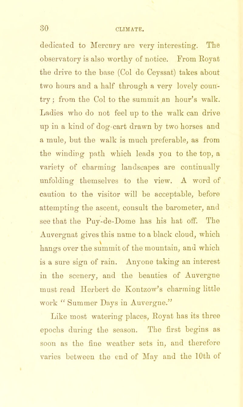 dedicated to Mercury are very interesting. The observatory is also worthy of notice. From Royat the drive to the base (Col de Ceyssat) takes about two hours and a half through a very lovely coun- try ; from the Col to the summit an hour’s walk. Ladies who do not feel up to the walk can drive up in a kind of dog-cart drawn by two horses and a mule, but the walk is much preferable, as from the winding path which leads you to the top, a variety of charming landscapes are continually unfolding themselves to the view. A word of caution to the visitor will be acceptable, before attempting the ascent, consult the barometer, and see that the Puy-de-Dome has his hat off. The Auvergnat gives this name to a black cloud, which hang’s over the summit of the mountain, and which is a sure sign of rain. Anyone taking an interest in the scenery, and the beauties of Auvergne must read Herbert de Kontzow’s charming little work “ Summer Days in Auvergne.” Like most watering places, Royat has its three epochs during the season. The first begins as soon as the fine weather sets in, and therefore varies between the end of May and the 10th of