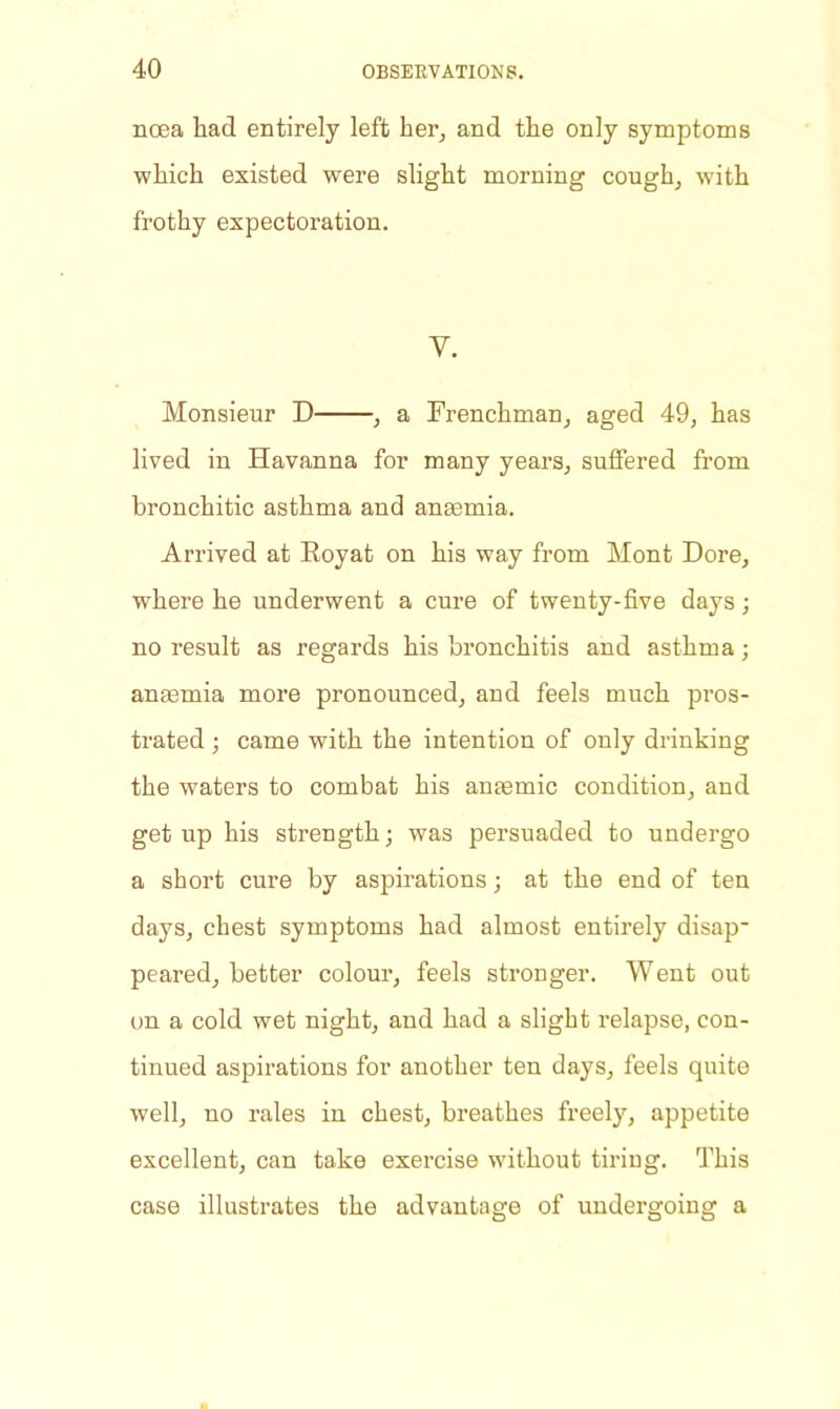 noea had entirely left her, and the only symptoms which existed were slight morning cough, w'ith frothy expectoration. v. Monsieur D , a Frenchman, aged 49, has lived in Havanna for many years, suffered from bronchitic asthma and anaemia. Arrived at Royat on his way from Mont Dore, where he underwent a cure of twenty-five days; no result as regards his bronchitis and asthma; anaemia more pronounced, and feels much pros- trated ; came with the intention of only drinking the waters to combat his anaemic condition, and get up his strength; was persuaded to undergo a short cure by aspirations; at the end of ten days, chest symptoms had almost entirely disap- peared, better colour, feels stronger. Went out on a cold wet night, and had a slight relapse, con- tinued aspirations for another ten days, feels quite well, no rales in chest, breathes freely, appetite excellent, can take exercise without tiriug. This case illustrates the advantage of undergoing a