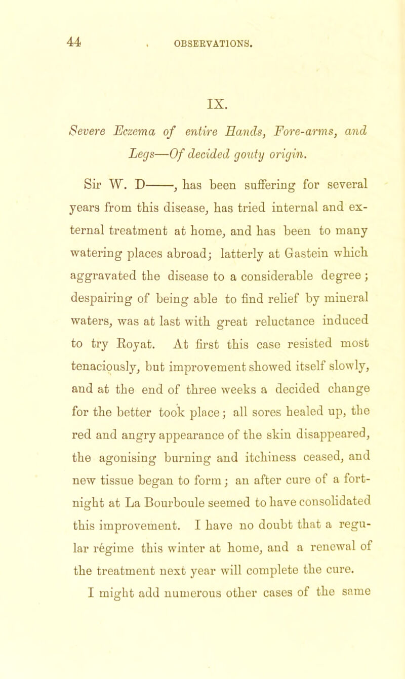 IX. Severe Eczema of entire Hands, Fore-arms, and Legs—Of decided gouty origin. Sir W. D , has been suffering for several years from this disease, has tried internal and ex- ternal treatment at home, and has been to many watering places abroad; latterly at Gastein which aggravated the disease to a considerable degree ; despairing of being able to find relief by mineral waters, was at last with great reluctance induced to try Royat. At first this case resisted most tenaciously, but improvement showed itself slowly, and at the end of three weeks a decided change for the better took place; all sores healed up, the red and angry appearance of the skin disappeared, the agonising burning and itchiness ceased, and new tissue began to form; an after cure of a fort- night at La Bourboule seemed to have consolidated this improvement. I have no doubt that a regu- lar regime this winter at home, and a renewal of the treatment next year will complete the cure. I might add numerous other cases of the same