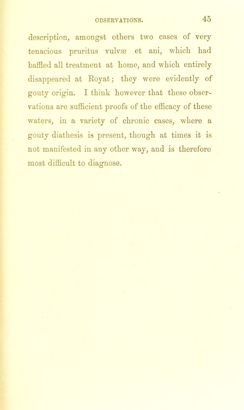 description, amongst others two cases of very tenacious pruritus vulvas et ani, which had baffled all treatment at home, and which entirely disappeared at Royat; they were evidently of gouty origin. I think however that these obser- vations are sufficient proofs of the efficacy of these waters, in a variety of chronic cases, where a gouty diathesis is present, though at times it is not manifested in any other way, and is therefore most difficult to diagnose.