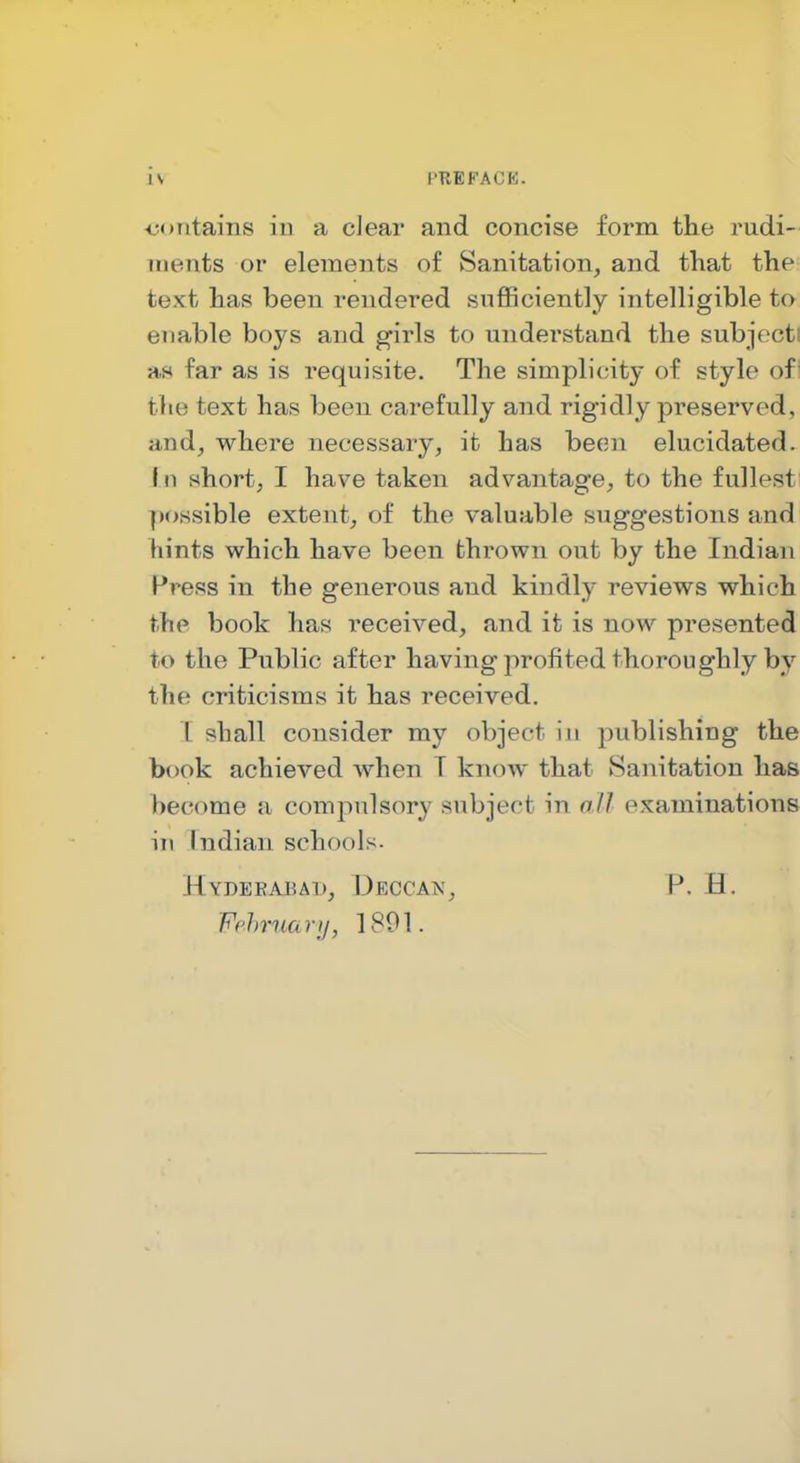 ■contains in a clear and concise form the rudi- ments or elements of Sanitation, and tKat the text has been rendered sufficiently intelligible to enable boys and girls to understand the subjecti aw far as is requisite. The simplicity of style of! the text has been carefully and rigidly preserved, and, where necessary, it has been elucidated- f n short, I have taken advantage, to the fullesti possible extent, of the valuable suggestions and hints which have been fchi-own out by the Indian Press in the generous and kindly reviews which the book has received, and it is now presented to the Public after having profited thoroughly by the criticisms it has received. T shall consider my object iji publishing the book achieved when T knoAV that Sanitation has become a compulsory subject in all examinations in Indian schools. Hydeeabai), Deccais', p. H. Fehruanj, 1891.