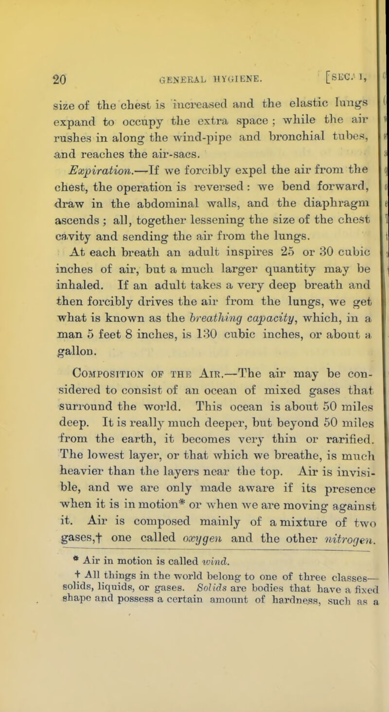 size of the chest is increased and the elastic lungs expand to occupy the extra space ; while the air rushes in along the wind-pipe and bi'onchial tubes, and reaches the air-sacs. Expiration.—If we forcibly expel the air from the chest, the operation is reversed: we bend forward, draw in the abdominal walls, and the diaphragm ascends ; all, together lessening the size of the chest ca.vity and sending the air from the lungs. At each breath an adult inspires 25 or 30 cubic inches of air, but a much larger quantity may be inhaled. If an adult takes a very deep breath and then forcibly drives the air from the lungs, we get what is known as the breathing capacity, which, in a man 5 feet 8 inches, is 130 cubic inches, or about a gallon. Composition op the Air.—The air may be con- sidered to consist of an ocean of mixed gases that suriound the world. This ocean is about 50 miles deep. It is really mvich deeper, but beyond 50 miles ■from the earth, it becomes very thin or rarified. The lowest layer, or that which we breathe, is much heavier than the layers near the top. Air is invisi- ble, and we are only made aware if its presence ■when it is in motion* or w^hen we are moving against it. Air is composed mainly of a mixture of two gases,t one called oxygen and the other nitrogen. * Air in motion is called ivincl. ■\- All things in the -^N-orld belong to one of three classes solids, liquids, or gases. Solids are bodies that have a fixed shape and possess a certain amonnt of hardness, such as a