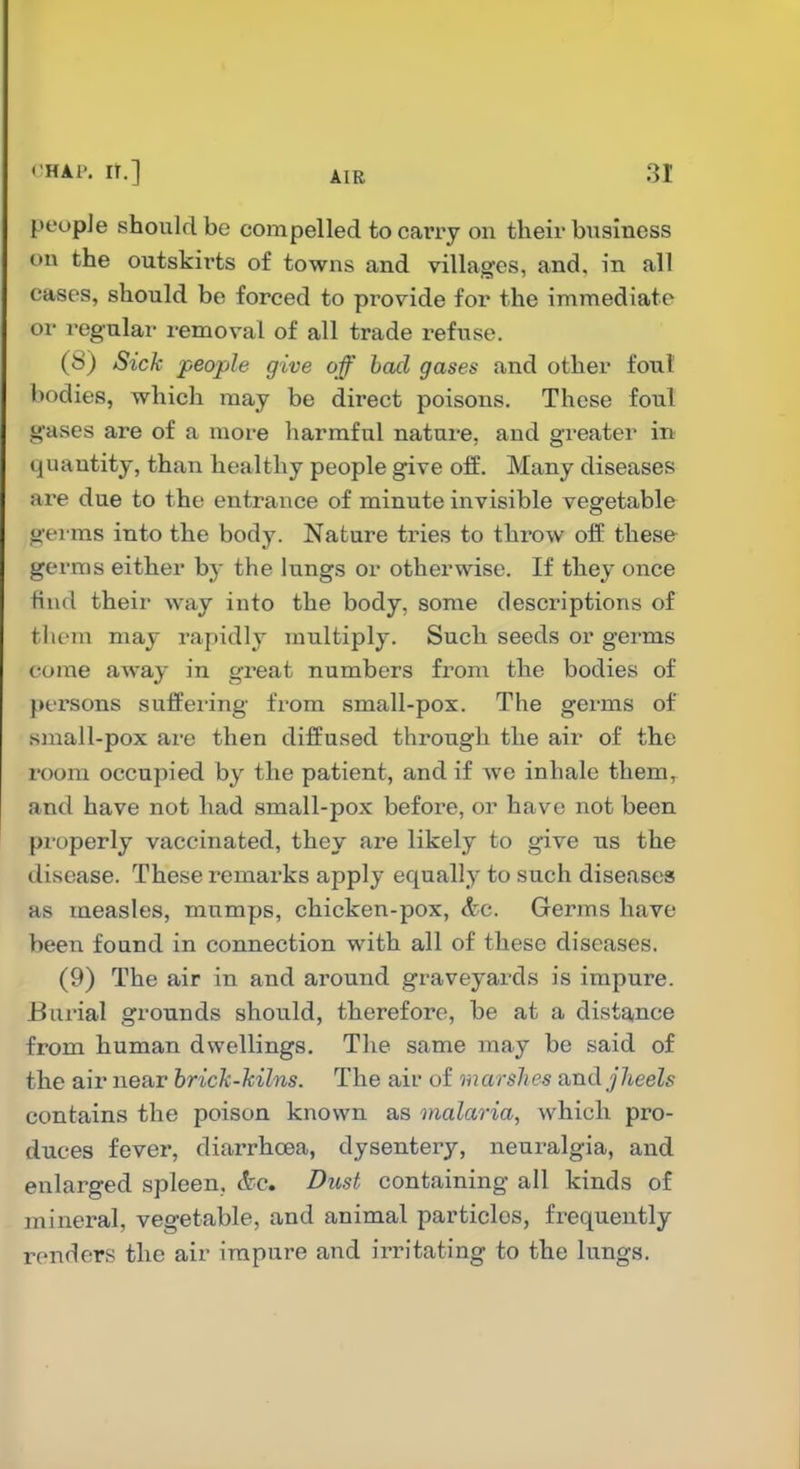 pt'opJe should be compelled to carry on their business on the outskirts of towns and villages, and. in all cases, should be forced to provide for the immediate or regular removal of all trade refuse. (8) Sick people give off bad gases and other foul bodies, which may be direct poisons. These foul g'ases are of a more harmful nature, and greater in quantity, than healthy people give oif. Many diseases are due to the entrance of minute invisible vegetable germs into the body. Nature tries to throw off these germs either by the lungs or otherwise. If they once find their way into the body, some descriptions of them may rapidly multiply. Such seeds or germs come away in great numbers from the bodies of persons sulfei-ing from small-pox. The germs of sniall-pox ai'e then diffused through the air of the room occupied by the patient, and if we inhale them, and have not had small-pox before, or have not been properly vaccinated, they are likely to give us the disease. These remarks apply equally to such diseases as measles, mumps, chicken-pox, &c. Germs have been found in connection with all of these diseases. (9) The air in and around graveyards is impure. Bui'ial grounds should, therefore, be at a distance from human dwellings. The same may be said of the air near brick-kilns. The air of marshes a,nd j]ieels contains the poison known as malaria, which pro- duces fever, diarrhoea, dysentery, neuralgia, and enlarged spleen, &c Dust containing all kinds of mineral, vegetable, and animal particles, frequently renders the air impure and irritating to the lungs.