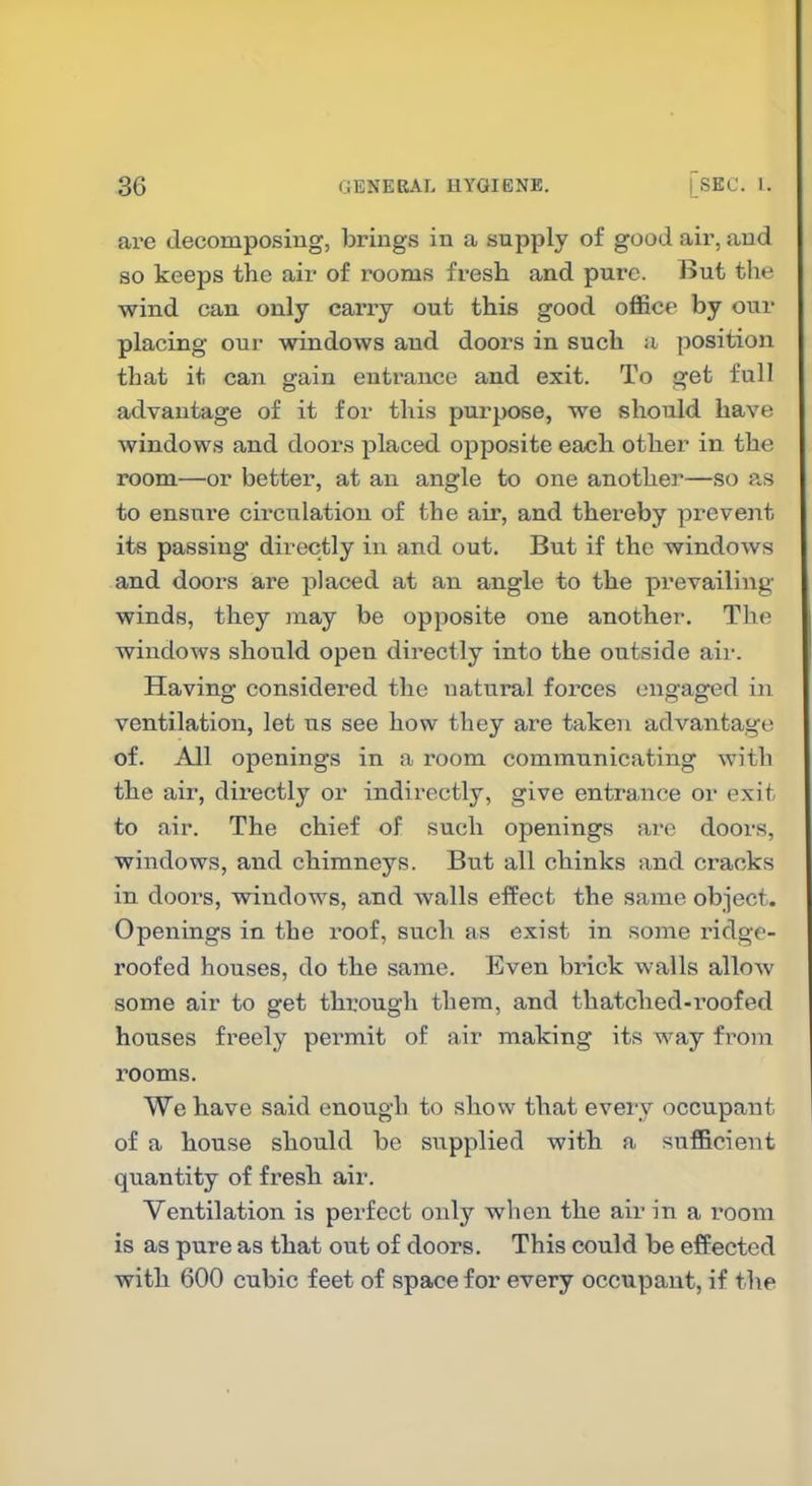 are decomposing, brings in a supply of good air, and so keeps the air of rooms fresh and pure. But the wind can only carry out this good office by our placing our windows and doors in such a position that it can gain entrance and exit. To get full advantage of it for this purpose, we should have windows and doors placed opposite each other in the room—or better, at an angle to one another—so as to ensure circulation of the air, and thereby prevent its passing directly in and out. But if the windows and doors are placed at an angle to the prevailiiig winds, they may be opposite one another. The windows should open directly into the outside air. Having considered the natural forces engaged in ventilation, let us see how they are taken advantage of. All openings in a room communicating with the air, dii-ectly or indirectly, give entrance or exit to air. The chief of such openings are doors, windows, and chimneys. But all chinks and cracks in dooi^s, windows, and walls effect the same object. Openings in the roof, such as exist in some ridge- roofed houses, do the same. Even brick walls allow some air to get through them, and thatched-roofed houses freely permit of air making its way from rooms. We have said enough to show that every occupant of a house should be supplied with a sufficient quantity of fresh air. Ventilation is perfect only when the air in a room is as pure as that out of doors. This could be effected with 600 cubic feet of space for every occupant, if the