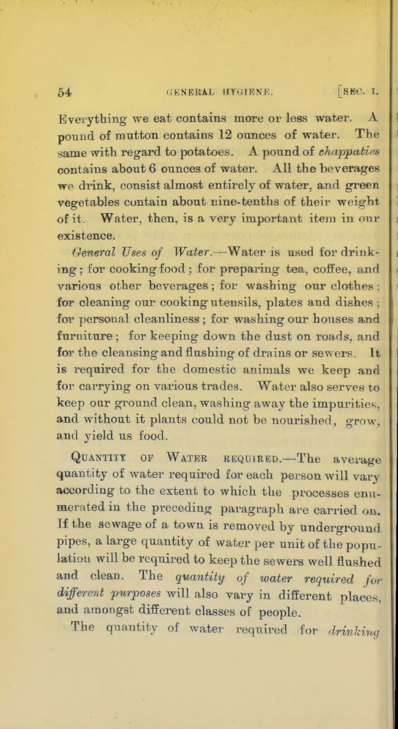 Everything we eat contains more or less water. A 1 pound of mutton contains 12 ounces of water. The i same with regard to potatoes. A pound of chappati'^^ contains about 6 ounces of water. All the beverages we drink, consist almost entirely of water, and green | vegetables contain about nine-tenths of their weight ' of it. Water, then, is a very important item in our i existence. I (reneral Uses of TFa^er.—Water is used for drink- i ing; for cooking food; for preparing tea, coffee, and ( various other beverages ; for washing our clothes : 1 for cleaning our cooking utensils, plates and dishes ; for personal cleanliness ; for washing our houses and furniture; for keeping down the dust on roads, and for the cleansing and flushing of drains or sewers. It is required for the domestic animals we keep and for carrying on various trades. Water also serves to keep our ground clean, washing away the impuriticK, and without it plants could not be nourished, grow, and yield us food. Quantity of Water required.—The average quantity of water i>equired for each person will vary according to the extent to which the processes enu- merated in the preceding paragraph are carried on. If the sewage of a town is removed by underground pipes, a large quantity of water per unit of the popu- lation will be required to keep the sewers well flushed and clean. The quantity of water required for different purposes will also vary in different places, and amongst different classes of people. The quantity of water required for drinHnq