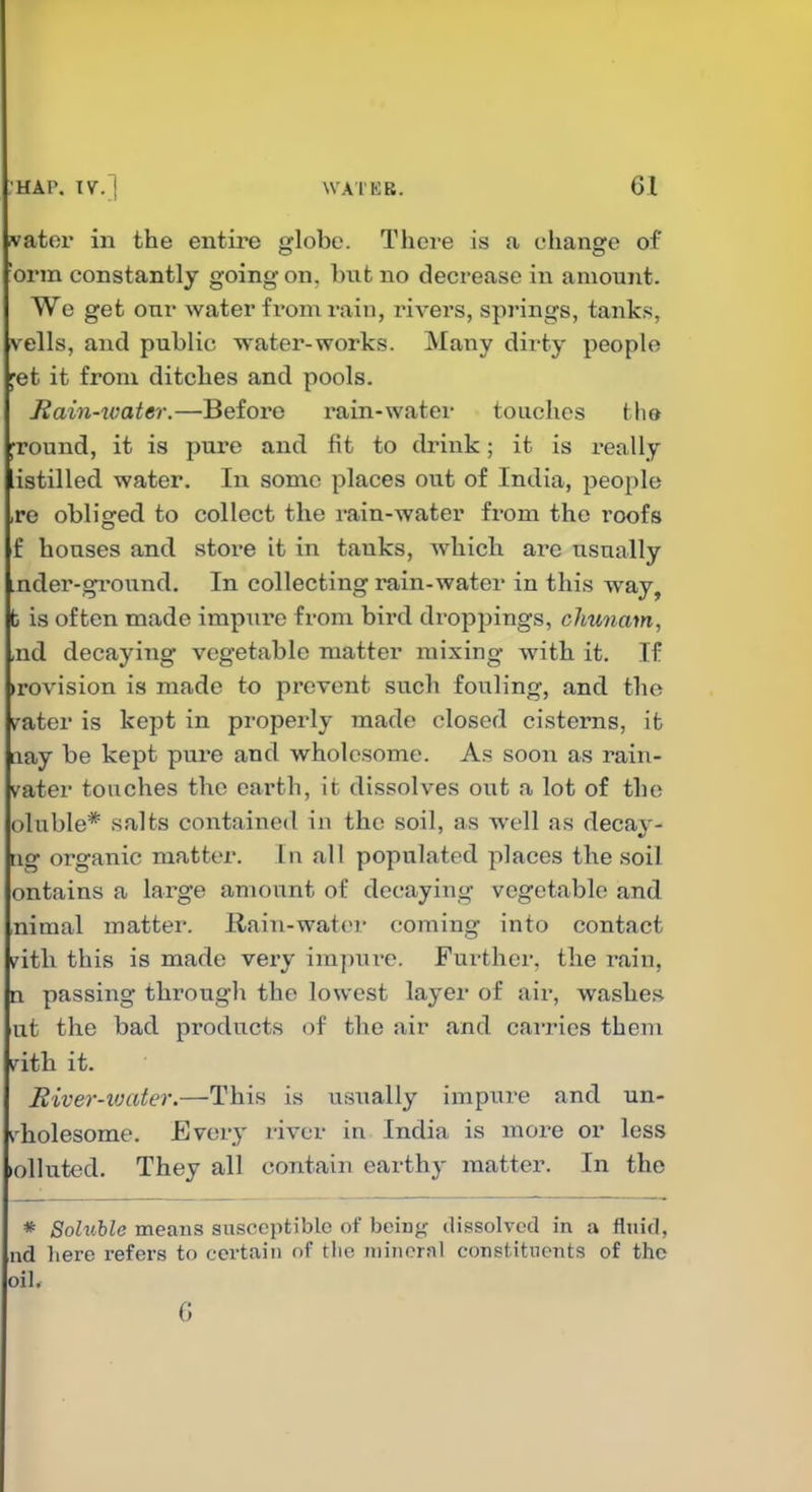 water in the entire globe. There is a change of 'orm constantly going on, but no decrease in anioujit. We get onr water from rain, rivei'S, springs, tanks, veils, and public water-works. Many dirty people ^et it from ditches and pools. Rain-xvater.—Before rain-water touches Mm ground, it is pure and fit to drink; it is really istilled water. In some places out of India, people ,re obliged to collect the rain-water from the roofs f houses and store it in tanks, which are usually .nder-ground. In collecting rain-water in this way, b is often made impure from bird dx'oppings, cliunam, ,nd decaying vegetable matter mixing with it. If >rovision is made to prevent such fouling, and the ^^ater is kept in properly made closed cisterns, it nay be kept pure and wholesome. As soon as rain- vater touches the earth, it dissolves out a lot of the oluble* salts contained in the soil, as well as decay- iig organic matter. In all populated places the soil ontains a large amount of decaying vegetable and nimal matter. Rain-water coming into contact ?ith this is made very impure. Further, the i\aiu, Q passing througli the lowest layer of air, washes ut the bad products of the air and carries them i^ith it. River-iuater.—This is usually impure and un- ^'holesome. Ever}' river in India is more or less »olIuted. They all contain earthy matter. In the * SolvMe means susceptible of being dissolved in a fluid, ud here refers to certain of tiie mineral constituents of the oil* 6