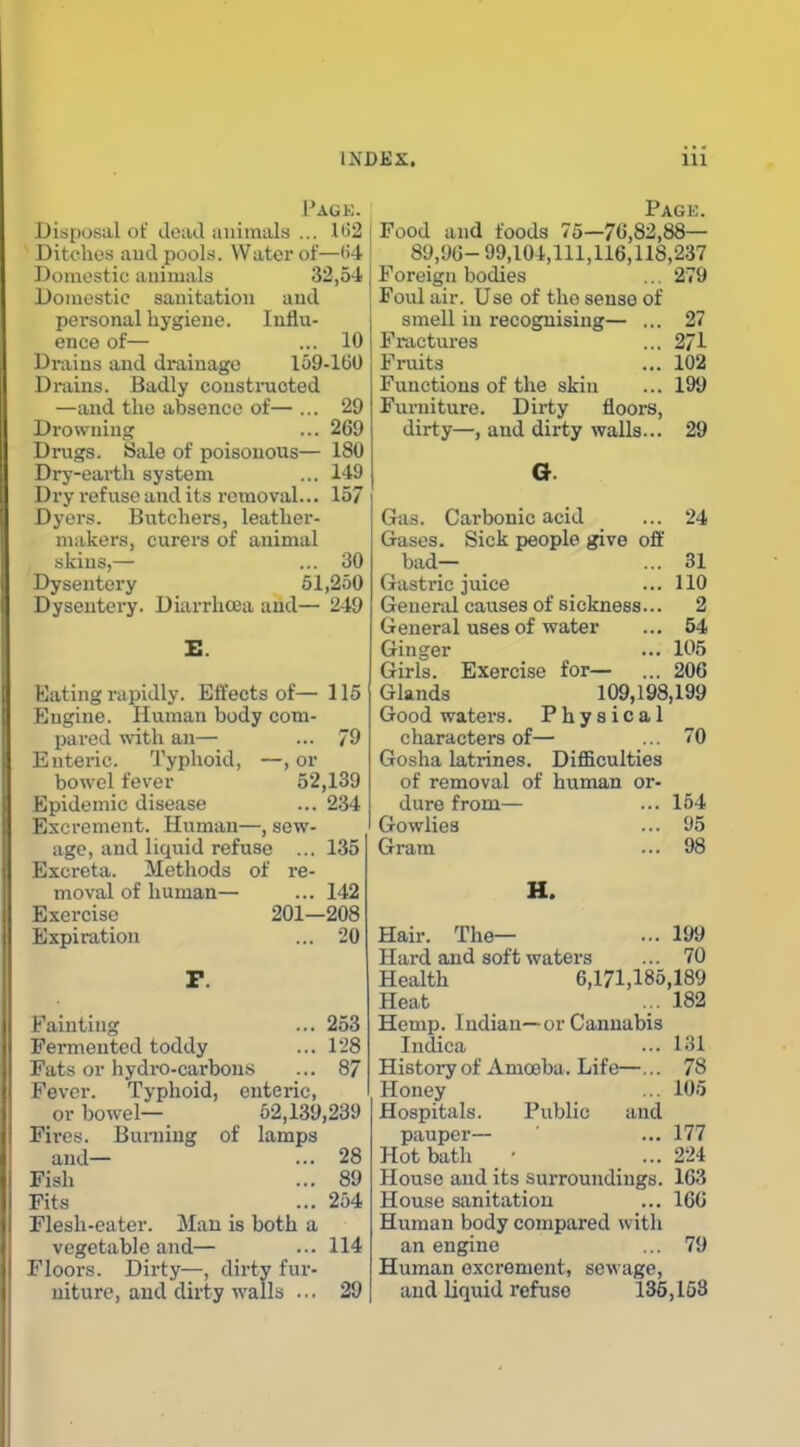 Page. Disposal of dead animals ... 1(32 Ditches aud pools. Water of—(i4 Domestic animals 32,54 Domestic sanitation aud personal hygiene. Influ- ence of— ... 10 Drains and drainage 159-160 Drains. Badly coustnxcted —and the absence of— ... 29 Drowning ... 269 Drugs. Sale of poisonous— 180 Dry-earth system ... 149 Dry refuse and its removal... 157 Dyers. Butchers, leather- makers, curers of animal skins,— ... 30 Dysentery 51,250 Dysentery. Diarrhoea and— 249 Eating rapidly. Effects of— 115 Engine. Human body com- pared with an— ... 79 Enteric. 'J'yphoid, —, or bowel fever 52,139 Epidemic disease ... 234 Excrement. Human—, sew- age, and liquid refuse ... 135 Excreta. Methods of re- moval of human— ... 142 Exercise 201—208 Expiration ... 20 Fainting ... 253 Fermented toddy ... 128 Fats or hydro-carbon.s ... 87 Fever. Typhoid, enteric, or bowel— 52,139,239 Fires. Burning of lamps and— ... 28 Fish ... 89 Fits ... 254 Flesh-eater. Man is both a vegetable and— ... 114 Floors. Dirty—, dirty fur- niture, aud dirty walls ... 29 Pagk. Food and foods 75—70,82,88— 89,96- 99,104,111,116,118,237 Foreign bodies ... 279 Foul air. Use of the sense of smell in recognising— ... 27 Fractures ... 271 Fruits ... 102 Functions of the skin ... 199 Furniture. Dirty floors, dirty—, and dirty walls... 29 24 Gas. Carbonic acid Gases. Sick people give oft bad- Gastric juice General causes of sickness General uses of water Ginger Girls. Exercise for— Glands 109,198,199 Good waters. Physical characters of— Gosha latrines. DiflBculties of removal of human dure from— Gowlies Gram 31 110 2 54 105 206 0 or- 154 95 98 H. Hair. The— ... 199 Hard and soft waters ... 70 Health 6,171,185,189 Heat ... 182 Hemp. Indian—or Cannabis Indica ... 131 Histoi-y of Amoeba. Life—... 78 Honey ... 105 Hospitals. Public and pauper— ... 177 Hot bath - ... 224 House and its surroundings. 163 House sanitation ... 160 Human body compared with an engine ... 79 Human oxci'ement, sewage, and liquid refuse 135,153