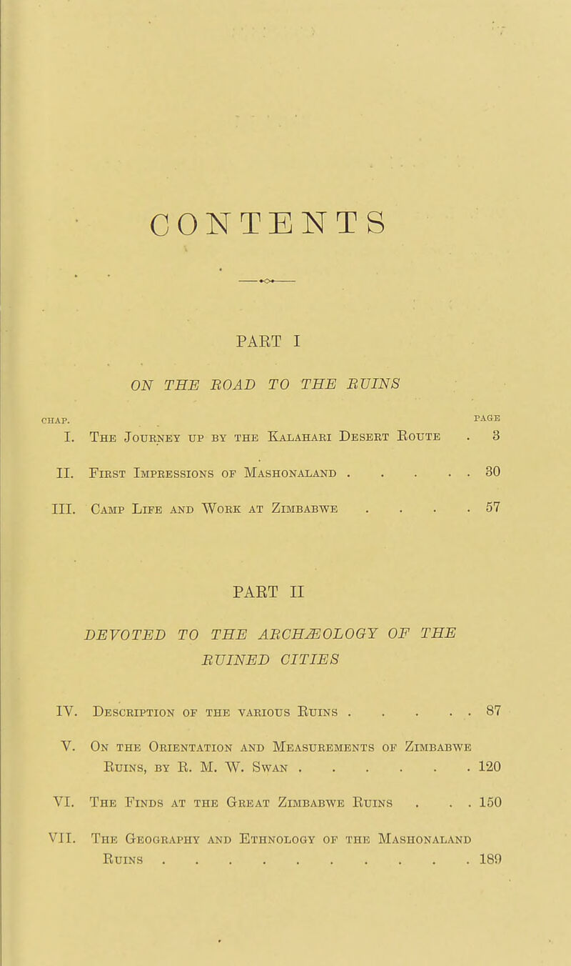 CONTENTS PAET I ON TEE BO AD TO THE BVINS CHAP. I. The Journey up by the Kalahari Desert Eoute II. First Impressions of Mashonaland . III. Camp Liee and Work at Zimbabwe PART II DEVOTED TO THE ABCHMOLOGY OF THE BUINED CITIES IV. Description of the various Euins 87 V. On the Orientation and Measurements of Zimbabwe Euins, by E. M. W. Swan 120 VI. The Finds at the Great Zimbabwe Euins . . . 150 VJI. The Geography and Ethnology of the Mashonaland Euins 189