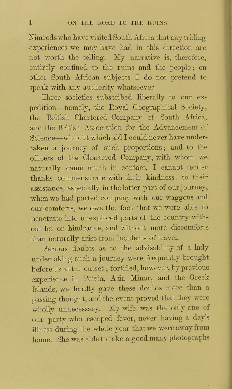Nimrods who have visited South Africa that any trifling experiences we may have had in this direction are not worth the telling. My narrative is, therefore, entirely confined to the ruins and the people ; on other South African subjects I do not pretend to speak with any authority whatsoever. Three societies subscribed liberally to our ex- pedition—namely, the Eoyal Geographical Society, the British Chartered Company of South Africa, and the British Association for the Advancement of Science—without which aid I could never have under- taken a journey of such proportions; and to the officers of the Chartered Company, with whom we naturally came much in contact, I cannot tender thanks commensurate with their kindness; to their assistance, especially in the latter part of our journey, when we had parted company with our waggons and our comforts, we owe the fact that we were able to penetrate into unexplored parts of the country with- out let or hindrance, and without more discomforts than naturally arise from incidents of travel. Serious doubts as to the advisability of a lady undertaking such a journey were frequently brought before us at the outset; fortified, however, by previous experience in Persia, Asia Minor, and the Greek Islands, we hardly gave these doubts more than a passing thought, and the event proved that they were wholly unnecessary. My wife was the only one of our party who escaped fever, never having a day's illness during the whole year that we were away from home. She was able to take a good many photographs