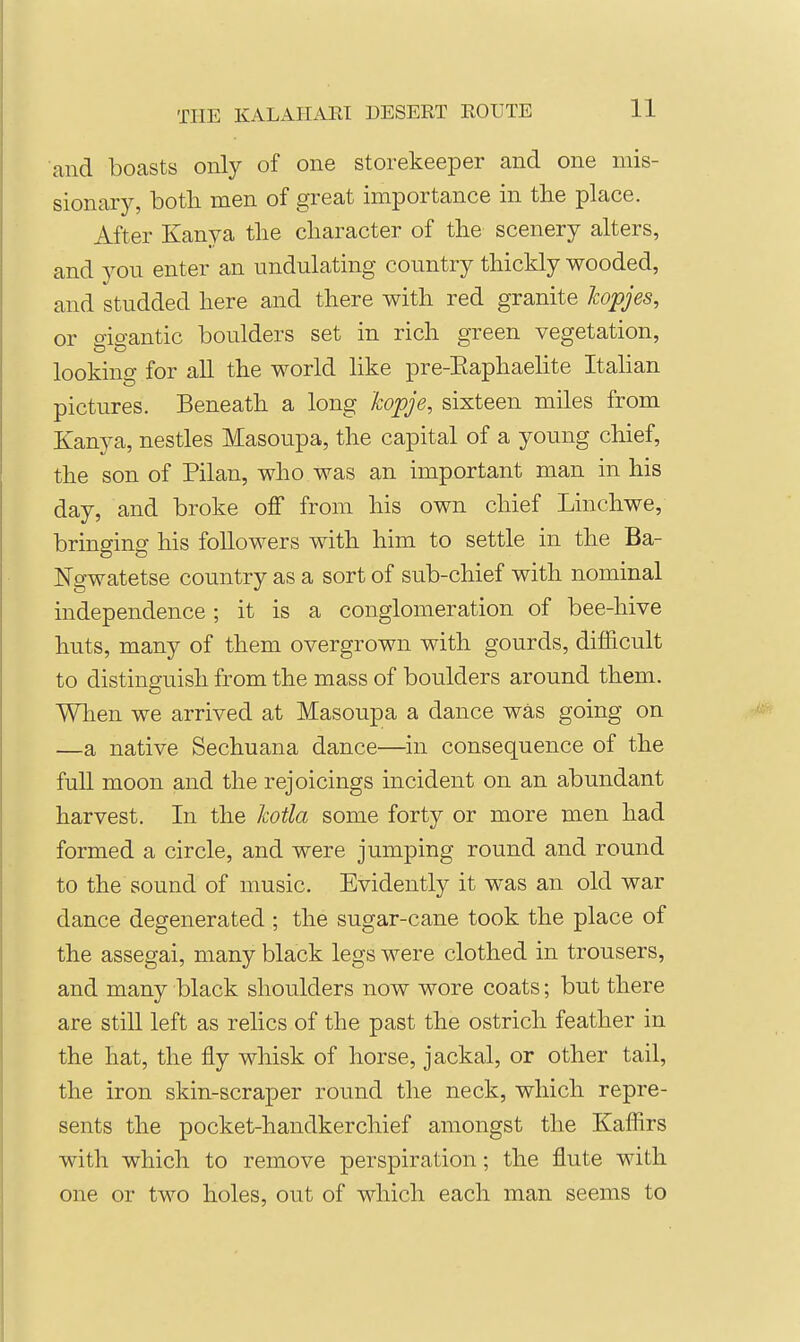 and boasts only of one storekeeper and one mis- sionar)^ both men of great importance in the place. After Kanya the character of the scenery alters, and you enter an undulating country thickly wooded, and studded here and there with red granite kopjes, or gigantic boulders set in rich green vegetation, looking for all the world like pre-Eaphaehte Italian pictures. Beneath a long kopje, sixteen miles from Kanya, nestles Masoupa, the capital of a young chief, the son of Pilan, who was an important man in his day, and broke off from his own chief Linchwe, bringing his followers with him to settle in the Ba- Ngwatetse country as a sort of sub-chief with nominal independence; it is a conglomeration of bee-hive huts, many of them overgrown with gourds, difficult to distinguish from the mass of boulders around them. When we arrived at Masoupa a dance was going on —a native Sechuana dance—in consequence of the full moon and the rejoicings incident on an abundant harvest. In the kotla some forty or more men had formed a circle, and were jumping round and round to the sound of music. Evidently it was an old war dance degenerated ; the sugar-cane took the place of the assegai, many black legs were clothed in trousers, and many black shoulders now wore coats; but there are still left as relics of the past the ostrich feather in the hat, the fly whisk of horse, jackal, or other tail, the iron skin-scraper round the neck, which repre- sents the pocket-handkerchief amongst the Kaffirs with which to remove perspiration; the flute with one or two holes, out of which each man seems to